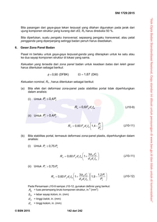 “HakCiptaBadanStandardisasiNasional,Copystandarinidibuatuntukpenayangandiwww.bsn.go.iddantidakuntukdikomersialkan”
SNI 1729:2015
© BSN 2015 142 dari 242
Bila pasangan dari gaya-gaya tekan terpusat yang ditahan digunakan pada jarak dari
ujung komponen struktur yang kurang dari d/2, Rn harus direduksi 50 %.
Bila diperlukan, suatu pengaku transversal, sepasang pengaku transversal, atau pelat
pengganda yang diperpanjang setinggi badan penuh harus disediakan.
6. Geser Zona Panel Badan
Pasal ini berlaku untuk gaya-gaya terpusat-ganda yang diterapkan untuk ke satu atau
ke dua sayap komponen struktur di lokasi yang sama.
Kekuatan yang tersedia dari zona panel badan untuk keadaan batas dari leleh geser
harus ditentukan sebagai berikut:
0 , 9 0
 (DFBK)
1 , 6 7
 (DKI)
Kekuatan nominal, Rn , harus ditentukan sebagai berikut:
(a) Bila efek dari deformasi zona-panel pada stabilitas portal tidak diperhitungkan
dalam analisis:
(i) Untuk cr PP
0 , 4

wcyn tdFR
0 , 6
 (J10-9)
(ii) Untuk cr PP
0 , 4








c
r
wcyn
P
P
tdFR
-1 , 40 , 6 0
(J10-11)
(b) Bila stabilitas portal, termasuk deformasi zona-panel plastis, diperhitungkan dalam
analisis:
(i) Untuk cr PP
0 , 7 5








wcb
cfcf
wcyn
tdd
tb
tdFR
23
10 , 6 0
(J10-11)
(ii) Untuk cr PP
0 , 7 5














c
r
wcb
cfcf
wcyn
P
P
tdd
tb
tdFR
1 , 2
-1 , 9
3
10 , 6 0
2
(J10-12)
Pada Persamaan J10-9 sampai J10-12, gunakan definisi yang berikut:
gA = luas penampang bruto komponen struktur, in.2
(mm2
)
cfb = lebar sayap kolom, in. (mm)
bd = tinggi balok, in. (mm)
cd = tinggi kolom, in. (mm)
 