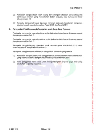“HakCiptaBadanStandardisasiNasional,Copystandarinidibuatuntukpenayangandiwww.bsn.go.iddantidakuntukdikomersialkan”
SNI 1729:2015
© BSN 2015 144 dari 242
(2) Ketebalan pengaku tidak boleh kurang dari setengah ketebalan sayap atau pelat
sambungan momen yang menyalurkan beban terpusat, atau kurang dari lebar
dibagi dengan 16.
(3) Pengaku transversal harus diperluas minimum setengah kedalaman komponen
struktur kecuali seperti disyaratkan Pasal J10.5 dan Pasal J10.7.
9. Persyaratan Pelat Pengganda Tambahan untuk Gaya-Gaya Terpusat
Pelat-pelat pengganda yang diperlukan untuk kekuatan tekan harus dirancang sesuai
dengan persyaratan Bab E.
Pelat-pelat pengganda yang disyaratkan untuk kekuatan tarik harus dirancang sesuai
dengan persyaratan Bab D.
Pelat-pelat pengganda yang diperlukan untuk kekuatan geser (lihat Pasal J10.6) harus
dirancang sesuai dengan ketentuan Bab G.
Pelat-pelat pengganda arus memenuhi persyaratan tambahan yang berikut:
(1) Ketebalan dan perluasan pelat pengganda harus menyediakan material tambahan
yang diperlukan sama dengan atau melebihi persyaratan kekuatan.
(2) Pelat pengganda harus dilas untuk mengembangkan proporsi gaya total yang
disalurkan ke pelat pengganda.
 