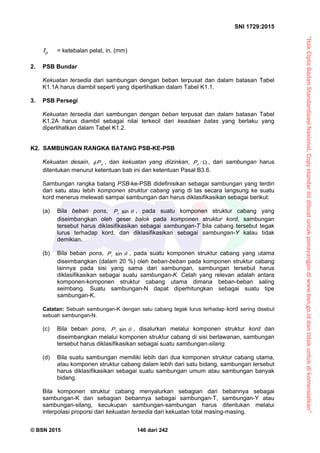 “HakCiptaBadanStandardisasiNasional,Copystandarinidibuatuntukpenayangandiwww.bsn.go.iddantidakuntukdikomersialkan”
SNI 1729:2015
© BSN 2015 146 dari 242
pt = ketebalan pelat, in. (mm)
2. PSB Bundar
Kekuatan tersedia dari sambungan dengan beban terpusat dan dalam batasan Tabel
K1.1A harus diambil seperti yang diperlihatkan dalam Tabel K1.1.
3. PSB Persegi
Kekuatan tersedia dari sambungan dengan beban terpusat dan dalam batasan Tabel
K1.2A harus diambil sebagai nilai terkecil dari keadaan batas yang berlaku yang
diperlihatkan dalam Tabel K1.2.
K2. SAMBUNGAN RANGKA BATANG PSB-KE-PSB
Kekuatan desain, nP , dan kekuatan yang diizinkan, /nP , dari sambungan harus
ditentukan menurut ketentuan bab ini dan ketentuan Pasal B3.6.
Sambungan rangka batang PSB-ke-PSB didefinisikan sebagai sambungan yang terdiri
dari satu atau lebih komponen struktur cabang yang di las secara langsung ke suatu
kord menerus melewati sampai sambungan dan harus diklasifikasikan sebagai berikut:
(a) Bila beban pons, 
s i n
rP , pada suatu komponen struktur cabang yang
diseimbangkan oleh geser balok pada komponen struktur kord, sambungan
tersebut harus diklasifikasikan sebagai sambungan-T bila cabang tersebut tegak
lurus terhadap kord, dan diklasifikasikan sebagai sambungan-Y kalau tidak
demikian.
(b) Bila beban pons, 
s i n
rP , pada suatu komponen struktur cabang yang utama
diseimbangkan (dalam 20 %) oleh beban-beban pada komponen struktur cabang
lainnya pada sisi yang sama dari sambungan, sambungan tersebut harus
diklasifikasikan sebagai suatu sambungan-K. Celah yang relevan adalah antara
komponen-komponen struktur cabang utama dimana beban-beban saling
seimbang. Suatu sambungan-N dapat diperhitungkan sebagai suatu tipe
sambungan-K.
Catatan: Sebuah sambungan-K dengan satu cabang tegak lurus terhadap kord sering disebut
sebuah sambungan-N.
(c) Bila beban pons, 
s i n
rP , disalurkan melalui komponen struktur kord dan
diseimbangkan melalui komponen struktur cabang di sisi berlawanan, sambungan
tersebut harus diklasifikasikan sebagai suatu sambungan-silang.
(d) Bila suatu sambungan memiliki lebih dari dua komponen struktur cabang utama,
atau komponen struktur cabang dalam lebih dari satu bidang, sambungan tersebut
harus diklasifikasikan sebagai suatu sambungan umum atau sambungan banyak
bidang.
Bila komponen struktur cabang menyalurkan sebagian dari bebannya sebagai
sambungan-K dan sebagian bebannya sebagai sambungan-T, sambungan-Y atau
sambungan-silang, kecukupan sambungan-sambungan harus ditentukan melalui
interpolasi proporsi dari kekuatan tersedia dari kekuatan total masing-masing.
 