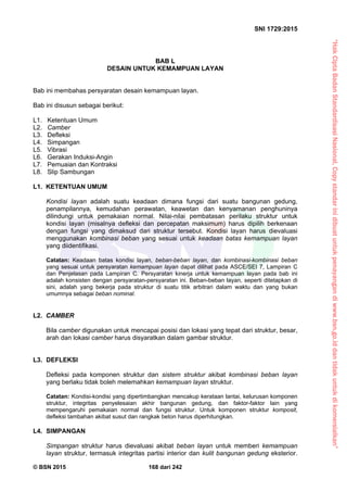 “HakCiptaBadanStandardisasiNasional,Copystandarinidibuatuntukpenayangandiwww.bsn.go.iddantidakuntukdikomersialkan”
SNI 1729:2015
© BSN 2015 168 dari 242
BAB L
DESAIN UNTUK KEMAMPUAN LAYAN
Bab ini membahas persyaratan desain kemampuan layan.
Bab ini disusun sebagai berikut:
L1. Ketentuan Umum
L2. Camber
L3. Defleksi
L4. Simpangan
L5. Vibrasi
L6. Gerakan Induksi-Angin
L7. Pemuaian dan Kontraksi
L8. Slip Sambungan
L1. KETENTUAN UMUM
Kondisi layan adalah suatu keadaan dimana fungsi dari suatu bangunan gedung,
penampilannya, kemudahan perawatan, keawetan dan kenyamanan penghuninya
dilindungi untuk pemakaian normal. Nilai-nilai pembatasan perilaku struktur untuk
kondisi layan (misalnya defleksi dan percepatan maksimum) harus dipilih berkenaan
dengan fungsi yang dimaksud dari struktur tersebut. Kondisi layan harus dievaluasi
menggunakan kombinasi beban yang sesuai untuk keadaan batas kemampuan layan
yang diidentifikasi.
Catatan: Keadaan batas kondisi layan, beban-beban layan, dan kombinasi-kombinasi beban
yang sesuai untuk persyaratan kemampuan layan dapat dilihat pada ASCE/SEI 7, Lampiran C
dan Penjelasan pada Lampiran C. Persyaratan kinerja untuk kemampuan layan pada bab ini
adalah konsisten dengan persyaratan-persyaratan ini. Beban-beban layan, seperti ditetapkan di
sini, adalah yang bekerja pada struktur di suatu titik arbitrari dalam waktu dan yang bukan
umumnya sebagai beban nominal.
L2. CAMBER
Bila camber digunakan untuk mencapai posisi dan lokasi yang tepat dari struktur, besar,
arah dan lokasi camber harus disyaratkan dalam gambar struktur.
L3. DEFLEKSI
Defleksi pada komponen struktur dan sistem struktur akibat kombinasi beban layan
yang berlaku tidak boleh melemahkan kemampuan layan struktur.
Catatan: Kondisi-kondisi yang dipertimbangkan mencakup kerataan lantai, kelurusan komponen
struktur, integritas penyelesaian akhir bangunan gedung, dan faktor-faktor lain yang
mempengaruhi pemakaian normal dan fungsi struktur. Untuk komponen struktur komposit,
defleksi tambahan akibat susut dan rangkak beton harus diperhitungkan.
L4. SIMPANGAN
Simpangan struktur harus dievaluasi akibat beban layan untuk memberi kemampuan
layan struktur, termasuk integritas partisi interior dan kulit bangunan gedung eksterior.
 