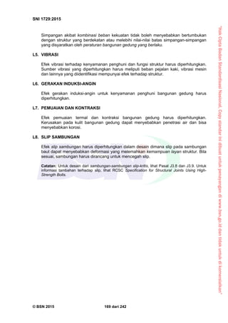“HakCiptaBadanStandardisasiNasional,Copystandarinidibuatuntukpenayangandiwww.bsn.go.iddantidakuntukdikomersialkan”
SNI 1729:2015
© BSN 2015 169 dari 242
Simpangan akibat kombinasi beban kekuatan tidak boleh menyebabkan bertumbukan
dengan struktur yang berdekatan atau melebihi nilai-nilai batas simpangan-simpangan
yang disyaratkan oleh peraturan bangunan gedung yang berlaku.
L5. VIBRASI
Efek vibrasi terhadap kenyamanan penghuni dan fungsi struktur harus diperhitungkan.
Sumber vibrasi yang diperhitungkan harus meliputi beban pejalan kaki, vibrasi mesin
dan lainnya yang diidentifikasi mempunyai efek terhadap struktur.
L6. GERAKAN INDUKSI-ANGIN
Efek gerakan induksi-angin untuk kenyamanan penghuni bangunan gedung harus
diperhitungkan.
L7. PEMUAIAN DAN KONTRAKSI
Efek pemuaian termal dan kontraksi bangunan gedung harus diperhitungkan.
Kerusakan pada kulit bangunan gedung dapat menyebabkan penetrasi air dan bisa
menyebabkan korosi.
L8. SLIP SAMBUNGAN
Efek slip sambungan harus diperhitungkan dalam desain dimana slip pada sambungan
baut dapat menyebabkan deformasi yang melemahkan kemampuan layan struktur. Bila
sesuai, sambungan harus dirancang untuk mencegah slip.
Catatan: Untuk desain dari sambungan-sambungan slip-kritis, lihat Pasal J3.8 dan J3.9. Untuk
informasi tambahan terhadap slip, lihat RCSC Specification for Structural Joints Using High-
Strength Bolts.
 