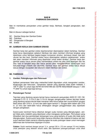 “HakCiptaBadanStandardisasiNasional,Copystandarinidibuatuntukpenayangandiwww.bsn.go.iddantidakuntukdikomersialkan”
SNI 1729:2015
© BSN 2015 170 dari 242
BAB M
PABRIKASI DAN EREKSI
Bab ini membahas persyaratan untuk gambar kerja, fabrikasi, bengkel pengecatan, dan
ereksi.
Bab ini disusun sebagai berikut:
M1. Gambar Kerja dan Gambar Ereksi
M2. Fabrikasi
M3. Pengecatan di Bengkel
M4. Ereksi
M1. GAMBAR KERJA DAN GAMBAR EREKSI
Gambar kerja dan gambar ereksi diperkenankan dipersiapkan dalam bertahap. Gambar
kerja harus dipersiapkan sebelum fabrikasi dan akan memberi informasi lengkap yang
diperlukan untuk fabrikasi bagian-bagian komponen struktur, termasuk lokasi, tipe dan
ukuran las dan baut. Gambar ereksi harus dipersiapkan sebelum pelaksanaan ereksi
dan akan memberi informasi yang diperlukan untuk ereksi struktur. Gambar kerja dan
gambar ereksi harus secara jelas membedakan antara las atau baut lapangan dan las
atau baut di bengkel kerja dan harus secara jelas mengidentifikasi sambungan baut
kekuatan-tinggi pratarik dan slip-kritis. Gambar kerja dan gambar ereksi harus dibuat
sesuai dengan kecepatan dan ekonomi dalam fabrikasi dan ereksi.
M2. FABRIKASI
1. Camber, Pelengkungan dan Pelurusan
Aplikasi pemanasan lokal atau mekanikal boleh digunakan untuk mengoreksi camber,
lengkungan dan kelurusan. Temperatur daerah yang dipanasi tidak boleh melebihi 1
100 o
F (593 o
C) untuk baja ASTM A514/A514M dan ASTM A852/A852M ataupun 1 200
o
F (649 o
C) untuk baja-baja lainnya.
2. Pemotongan Termal
Tepi-tepi yang dipotong secara termal harus memenuhi persyaratan AWS D1.1/D1.1M,
subpasal 5.15.1.2, 5.15.4.3 dan 5.15.4.4 dengan pengecualian bahwa tepi-tepi bebas
yang dipotong secara termal tidak menahan fatik harus bebas dari round-bottom gouges
lebih besar dari 3/16 in. (5 mm) dan takik tajam bentuk V. Gouges lebih dalam dari 3/16
in. (5 mm) dan takik-takik harus dihilangkan dengan penggerindaan atau diperbaiki
dengan pengelasan.
Sudut-sudut reentrant harus dibentuk dengan suatu transisi yang dilengkungkan. Jari-
jari tidak perlu melebihi yang diperlukan untuk mengepas sambungan. Permukaan yang
dihasilkan dari dua pemotongan lempengan lurus yang bertemu di suatu titik tidak perlu
dilengkungkan. Sudut-sudut yang tidak menerus diizinkan bila material di kedua sisi dari
sudut reentrant tidak menerus disambungkan ke suatu potongan dasar untuk mencegah
deformasi dan konsentrasi tegangan di sudut.
Catatan: Sudut reentrant dengan jari-jari ½ in. sampai 3/8 in. (13 mm sampai 10 mm) berlaku
untuk pekerjaan yang dibebani secara statis. Bila diperlukan potongan-potongan untuk diikat
 