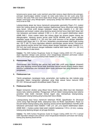 “HakCiptaBadanStandardisasiNasional,Copystandarinidibuatuntukpenayangandiwww.bsn.go.iddantidakuntukdikomersialkan”
SNI 1729:2015
© BSN 2015 171 dari 242
bersama-sama secara rapat, sudut reentrant yang tidak menerus dapat diterima jika potongan-
potongan disambungkan sedekat mungkin ke sudut pada kedua sisi dari sudut yang tidak
menerus. Slot pada PSB untuk buhul dapat dibuat dengan ujung-ujungnya semi-lingkaran atau
dengan sudut-sudut yang dilengkungkan. Ujung-ujung persegi bisa diterima asalkan tepi dari
buhul di las ke PSB.
Lubang-lubang akses las harus memenuhi persyaratan geometris Pasal J1.6. coakan
balok dan lubang akses las dalam keadaan digalvanisasi harus dibumikan pada logam
yang bersih. Untuk profil dengan ketebalan sayap tidak melebihi 2 in. (50 mm),
kekasaran permukaan coakan yang dipotong secara termal harus tidak lebih besar dari
nilai kekasaran permukaan sebesar 2 000  in. (50  m) seperti didefinisikan dalam
ASME B46.1. Untuk coakan balok dan lubang akses las dimana bagian lubang las
dilengkungkan, dipotong secara termal pada ASTM A6/A6M profil panas dengan
ketebalan sayap melebihi 2 in. (50 mm) dan profil tersusun di las dengan ketebalan
material lebih besar dari 2 in. (50 mm), temperatur pra-pemanasan tidak boleh kurang
dari 150 o
F (66 o
C) harus digunakan sebelum pemotongan secara termal. Permukaan
yang dipotong secara termal dari lubang akses dengan ketebalan sayap melebihi 2 in.
(50 mm) dan profil tersusun dengan ketebalan material lebih besar dari 2 in. (50 mm)
harus diletakkan di atas tanah.
Catatan: The AWS Surface Roughness Guide for Oxygen Cutting (AWS C4.1-77) sampel 2
dapat digunakan sebagai suatu panduan untuk mengevaluasi kekasaran permukaan coakan
dalam profil dengan sayap yang tebalnya tidak melebihi 2 in. (50 mm)
3. Perencanaan Tepi
Perencanaan atau finishing dari semua tepi pelat atau profil yang digesek (sheared)
atau yang dipotong secara termal tidak diperlukan kecuali secara khusus disebut dalam
dokumen pelaksanaan atau termasuk dalam suatu persiapan tepi yang ditetapkan untuk
pengelasan.
4. Pelaksanaan Las
Teknik pengelasan, kecakapan kerja, penampilan, dan kualitas las, dan metode yang
digunakan dalam mengoreksi pekerjaan yang tidak sesuai harus menurut AWS
D1.1/D1.1M kecuali seperti dimodifikasi dalam Pasal J2.
5. Pelaksanaan Baut
Bagian komponen struktur yang dibaut harus dikeling atau diberi baut dan disatukan
secara kaku selama perakitan. Penggunaan drift pin dalam lubang-lubang baut selama
perakitan tidak boleh merubah bentuk logam atau memperluas lubang-lubang.
Penyesuaian lubang-lubang yang kurang baik harus ditolak.
Lubang-lubang baut harus memenuhi ketentuan RCSC Specification for Structural
Joints Using High-Strength Bolts, selanjutnya diacu ke RCSC Specification, Pasal 3.3
kecuali bahwa lubang-lubang yang dipotong secara termal diperbolehkan memiliki profil
kekasaran permukaan tidak melebihi 1 000  in. (25  m) seperti didefinisikan dalam
ASME B46.1. Cukilan-cukilan tidak boleh melebihi kedalaman 1/16 in. (2 mm). Lubang-
lubang yang dipotong dengan air jet juga diizinkan.
Catatan: The AWS Surface Roughness Guide for Oxygen Cutting (AWS C4.1-77) 3 sampel
boleh digunakan sebagai suatu panduan untuk mengevaluasi kekasaran permukaan dari lubang-
lubang yang dipotong secara termal.
 