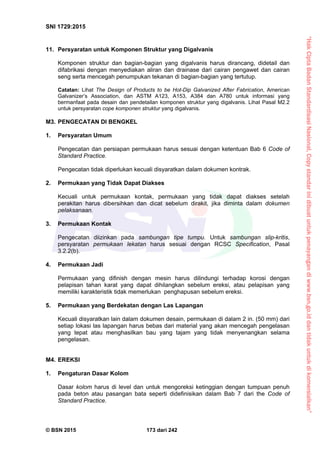 “HakCiptaBadanStandardisasiNasional,Copystandarinidibuatuntukpenayangandiwww.bsn.go.iddantidakuntukdikomersialkan”
SNI 1729:2015
© BSN 2015 173 dari 242
11. Persyaratan untuk Komponen Struktur yang Digalvanis
Komponen struktur dan bagian-bagian yang digalvanis harus dirancang, didetail dan
difabrikasi dengan menyediakan aliran dan drainase dari cairan pengawet dan cairan
seng serta mencegah penumpukan tekanan di bagian-bagian yang tertutup.
Catatan: Lihat The Design of Products to be Hot-Dip Galvanized After Fabrication, American
Galvanizer’s Association, dan ASTM A123, A153, A384 dan A780 untuk informasi yang
bermanfaat pada desain dan pendetailan komponen struktur yang digalvanis. Lihat Pasal M2.2
untuk persyaratan cope komponen struktur yang digalvanis.
M3. PENGECATAN DI BENGKEL
1. Persyaratan Umum
Pengecatan dan persiapan permukaan harus sesuai dengan ketentuan Bab 6 Code of
Standard Practice.
Pengecatan tidak diperlukan kecuali disyaratkan dalam dokumen kontrak.
2. Permukaan yang Tidak Dapat Diakses
Kecuali untuk permukaan kontak, permukaan yang tidak dapat diakses setelah
perakitan harus dibersihkan dan dicat sebelum dirakit, jika diminta dalam dokumen
pelaksanaan.
3. Permukaan Kontak
Pengecatan diizinkan pada sambungan tipe tumpu. Untuk sambungan slip-kritis,
persyaratan permukaan lekatan harus sesuai dengan RCSC Specification, Pasal
3.2.2(b).
4. Permukaan Jadi
Permukaan yang difinish dengan mesin harus dilindungi terhadap korosi dengan
pelapisan tahan karat yang dapat dihilangkan sebelum ereksi, atau pelapisan yang
memiliki karakteristik tidak memerlukan penghapusan sebelum ereksi.
5. Permukaan yang Berdekatan dengan Las Lapangan
Kecuali disyaratkan lain dalam dokumen desain, permukaan di dalam 2 in. (50 mm) dari
setiap lokasi las lapangan harus bebas dari material yang akan mencegah pengelasan
yang tepat atau menghasilkan bau yang tajam yang tidak menyenangkan selama
pengelasan.
M4. EREKSI
1. Pengaturan Dasar Kolom
Dasar kolom harus di level dan untuk mengoreksi ketinggian dengan tumpuan penuh
pada beton atau pasangan bata seperti didefinisikan dalam Bab 7 dari the Code of
Standard Practice.
 