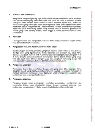 “HakCiptaBadanStandardisasiNasional,Copystandarinidibuatuntukpenayangandiwww.bsn.go.iddantidakuntukdikomersialkan”
SNI 1729:2015
© BSN 2015 174 dari 242
2. Stabilitas dan Sambungan
Rangka dari bangunan gedung baja struktural harus dilakukan sampai benar dan tegak
lurus dalam batasan yang ditentukan dalam Bab 7 dari the Code of Standard Practice.
Kemajuan ereksi struktur harus dipastikan untuk menahan beban mati, ereksi dan
beban lainnya yang diantisipasi terjadi selama periode ereksi. Breising sementara harus
disediakan, sesuai persyaratan the Code of standard Practice, dimana breising tersebut
diperlukan untuk mendukung beban yang diterima struktur, termasuk peralatan dan
operasi yang sama. Breising tersebut harus tinggal di tempat selama diperlukan untuk
keselamatan.
3. Pelurusan
Tanpa pembautan atau pengelasan permanen harus dilakukan sampai bagian struktur
yang berdekatan telah benar lurus.
4. Pengepasan dari Joint Tekan Kolom dan Pelat Dasar
Ketidakcukupan dari tumpuan kontak yang tidak melebihi celah 1/16 in. (2 mm), terlepas
dari tipe splice yang digunakan (las tumpul penetrasi joint sebagian atau baut), harus
diizinkan. Jika celah melebihi 1/16 in. (2 mm), tetapi sama dengan atau kurang dari ¼ in.
(6 mm), dan jika penyelidikan teknik menunjukkan bahwa daerah kontak yang cukup
tidak ada, celah harus dikemas dengan ganjal baja yang tidak meruncing. Ganjal tidak
perlu selain dari baja ringan, terlepas dari kelas/mutu material utama.
5. Pengelasan Lapangan
Permukaan dalam dan berdekatan dengan joint yang akan dilas lapangan harus
disiapkan seperti yang diperlukan untuk menjamin kualitas pengelasan. Persiapan ini
meliputi persiapan permukaan yang diperlukan untuk mengoreksi kerusakan atau
kontaminasi yang terjadi setelah fabrikasi.
6. Pengecatan Lapangan
Tanggung jawab untuk peningkatan kecekatan pengecatan, pembersihan dan
pengecatan bidang harus dialokasikan sesuai dengan kebiasaan setempat yang
berlaku, dan pengalokasian ini diatur secara eksplisit dalam dokumen kontrak.
 