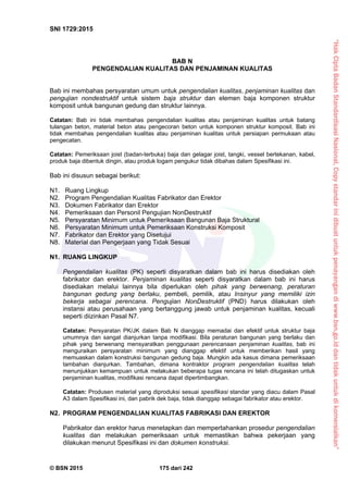 “HakCiptaBadanStandardisasiNasional,Copystandarinidibuatuntukpenayangandiwww.bsn.go.iddantidakuntukdikomersialkan”
SNI 1729:2015
© BSN 2015 175 dari 242
BAB N
PENGENDALIAN KUALITAS DAN PENJAMINAN KUALITAS
Bab ini membahas persyaratan umum untuk pengendalian kualitas, penjaminan kualitas dan
pengujian nondestruktif untuk sistem baja struktur dan elemen baja komponen struktur
komposit untuk bangunan gedung dan struktur lainnya.
Catatan: Bab ini tidak membahas pengendalian kualitas atau penjaminan kualitas untuk batang
tulangan beton, material beton atau pengecoran beton untuk komponen struktur komposit. Bab ini
tidak membahas pengendalian kualitas atau penjaminan kualitas untuk persiapan permukaan atau
pengecatan.
Catatan: Pemeriksaan joist (badan-terbuka) baja dan gelagar joist, tangki, vessel bertekanan, kabel,
produk baja dibentuk dingin, atau produk logam pengukur tidak dibahas dalam Spesifikasi ini.
Bab ini disusun sebagai berikut:
N1. Ruang Lingkup
N2. Program Pengendalian Kualitas Fabrikator dan Erektor
N3. Dokumen Fabrikator dan Erektor
N4. Pemeriksaan dan Personil Pengujian NonDestruktif
N5. Persyaratan Minimum untuk Pemeriksaan Bangunan Baja Struktural
N6. Persyaratan Minimum untuk Pemeriksaan Konstruksi Komposit
N7. Fabrikator dan Erektor yang Disetujui
N8. Material dan Pengerjaan yang Tidak Sesuai
N1. RUANG LINGKUP
Pengendalian kualitas (PK) seperti disyaratkan dalam bab ini harus disediakan oleh
fabrikator dan erektor. Penjaminan kualitas seperti disyaratkan dalam bab ini harus
disediakan melalui lainnya bila diperlukan oleh pihak yang berwenang, peraturan
bangunan gedung yang berlaku, pembeli, pemilik, atau Insinyur yang memiliki izin
bekerja sebagai perencana. Pengujian NonDestruktif (PND) harus dilakukan oleh
instansi atau perusahaan yang bertanggung jawab untuk penjaminan kualitas, kecuali
seperti diizinkan Pasal N7.
Catatan: Persyaratan PK/JK dalam Bab N dianggap memadai dan efektif untuk struktur baja
umumnya dan sangat dianjurkan tanpa modifikasi. Bila peraturan bangunan yang berlaku dan
pihak yang berwenang mensyaratkan penggunaan perencanaan penjaminan kualitas, bab ini
menguraikan persyaratan minimum yang dianggap efektif untuk memberikan hasil yang
memuaskan dalam konstruksi bangunan gedung baja. Mungkin ada kasus dimana pemeriksaan
tambahan dianjurkan. Tambahan, dimana kontraktor program pengendalian kualitas telah
menunjukkan kemampuan untuk melakukan beberapa tugas rencana ini telah ditugaskan untuk
penjaminan kualitas, modifikasi rencana dapat dipertimbangkan.
Catatan: Produsen material yang diproduksi sesuai spesifikasi standar yang diacu dalam Pasal
A3 dalam Spesifikasi ini, dan pabrik dek baja, tidak dianggap sebagai fabrikator atau erektor.
N2. PROGRAM PENGENDALIAN KUALITAS FABRIKASI DAN EREKTOR
Pabrikator dan erektor harus menetapkan dan mempertahankan prosedur pengendalian
kualitas dan melakukan pemeriksaan untuk memastikan bahwa pekerjaan yang
dilakukan menurut Spesifikasi ini dan dokumen konstruksi.
 
