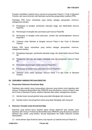 “HakCiptaBadanStandardisasiNasional,Copystandarinidibuatuntukpenayangandiwww.bsn.go.iddantidakuntukdikomersialkan”
SNI 1729:2015
© BSN 2015 176 dari 242
Prosedur identifikasi material harus memenuhi persyaratan Pasal 6.1 Code of Standard
Practice, dan harus dimonitor oleh fabrikator pemeriksa pengendalian kualitas (PPK).
Fabrikator PPK harus memeriksa yang berikut sebagai persyaratan minimum,
sebagaimana berlaku:
(1) Pengelasan di bengkel, pembautan kekuatan tinggi, dan detail-detail menurut
Pasal N5
(2) Pemotongan di bengkel dan permukaan jadi menurut Pasal M2
(3) Pemanasan di bengkel untuk pelurusan, camber dan pembengkokkan menurut
Pasal M2.1
(4) Toleransi untuk fabrikasi di bengkel menurut Pasal 6 dari Code of Standard
Practice.
Erektor PPK harus memeriksa yang berikut sebagai persyaratan minimum,
sebagaimana berlaku:
(1) Pengelasan lapangan, pembautan kekuatan tinggi, dan detail-detail menurut Pasal
N5
(2) Pengecoran dek baja dan angkur berkepala baja dan pengikatan menurut Pasal
N6
(3) Permukaan pemotongan medan menurut Pasal M2.2
(4) Pemanasan di medan untuk pelurusan menurut Pasal M2.1
(5) Toleransi untuk ereksi lapangan menurut Pasal 7.13 dari Code of Standard
Practice.
N3. DOKUMEN FABRIKATOR DAN EREKTOR
1. Penyerahan Dokumen Konstruksi Baja
Fabrikator atau erektor harus menyerahkan dokumen yang berikut untuk diperiksa oleh
Insinyur Profesional Bersertifikat atau IPB/EOR yang ditunjuknya, menurut Pasal 4 atau
A4.4 Code of Standard Practice, sebelum fabrikasi atau ereksi, sebagaimana berlaku:
(1) Gambar kerja, kecuali gambar kerja yang telah dilengkapi oleh orang lain
(2) Gambar ereksi, kecuali gambar ereksi yang telah dilengkapi oleh orang lain
2. Dokumen Tersedia untuk Konstruksi Baja
Dokumen yang berikut harus tersedia dalam bentuk elektronik atau dicetak untuk
diperiksa oleh Insinyur Profesional Bersertifikat atau IPB/EOR yang ditunjuknya sebelum
fabrikasi atau ereksi, yang berlaku, kecuali disyaratkan lain dalam dokumen kontrak
disampaikan:
(1) Untuk elemen baja struktural utama, kopi laporan uji material menurut Pasal A3.1.
 