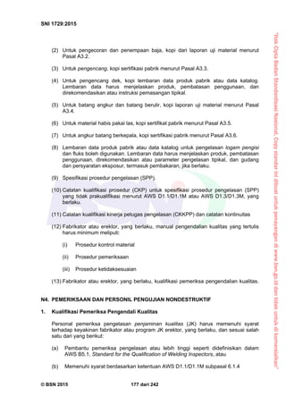 “HakCiptaBadanStandardisasiNasional,Copystandarinidibuatuntukpenayangandiwww.bsn.go.iddantidakuntukdikomersialkan”
SNI 1729:2015
© BSN 2015 177 dari 242
(2) Untuk pengecoran dan penempaan baja, kopi dari laporan uji material menurut
Pasal A3.2.
(3) Untuk pengencang, kopi sertifikasi pabrik menurut Pasal A3.3.
(4) Untuk pengencang dek, kopi lembaran data produk pabrik atau data katalog.
Lembaran data harus menjelaskan produk, pembatasan penggunaan, dan
direkomendasikan atau instruksi pemasangan tipikal.
(5) Untuk batang angkur dan batang berulir, kopi laporan uji material menurut Pasal
A3.4.
(6) Untuk material habis pakai las, kopi sertifikat pabrik menurut Pasal A3.5.
(7) Untuk angkur batang berkepala, kopi sertifikasi pabrik menurut Pasal A3.6.
(8) Lembaran data produk pabrik atau data katalog untuk pengelasan logam pengisi
dan fluks boleh digunakan. Lembaran data harus menjelaskan produk, pembatasan
penggunaan, direkomendasikan atau parameter pengelasan tipikal, dan gudang
dan persyaratan eksposur, termasuk pembakaran, jika berlaku.
(9) Spesifikasi prosedur pengelasan (SPP).
(10) Catatan kualifikasi prosedur (CKP) untuk spesifikasi prosedur pengelasan (SPP)
yang tidak prakualifikasi menurut AWS D1.1/D1.1M atau AWS D1.3/D1.3M, yang
berlaku.
(11) Catatan kualifikasi kinerja petugas pengelasan (CKKPP) dan catatan kontinuitas
(12) Fabrikator atau erektor, yang berlaku, manual pengendalian kualitas yang tertulis
harus minimum meliputi:
(i) Prosedur kontrol material
(ii) Prosedur pemeriksaan
(iii) Prosedur ketidaksesuaian
(13) Fabrikator atau erektor, yang berlaku, kualifikasi pemeriksa pengendalian kualitas.
N4. PEMERIKSAAN DAN PERSONIL PENGUJIAN NONDESTRUKTIF
1. Kualifikasi Pemeriksa Pengendali Kualitas
Personal pemeriksa pengelasan penjaminan kualitas (JK) harus memenuhi syarat
terhadap keyakinan fabrikator atau program JK erektor, yang berlaku, dan sesuai salah
satu dari yang berikut:
(a) Pembantu pemeriksa pengelasan atau lebih tinggi seperti didefinisikan dalam
AWS B5.1, Standard for the Qualification of Welding Inspectors, atau
(b) Memenuhi syarat berdasarkan ketentuan AWS D1.1/D1.1M subpasal 6.1.4
 