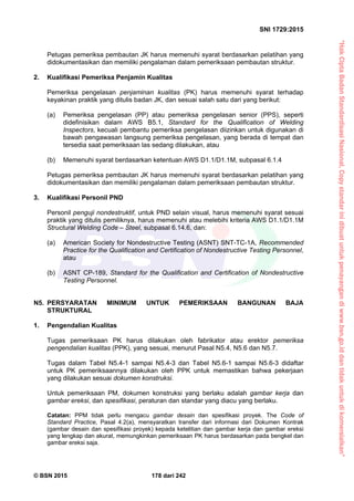 “HakCiptaBadanStandardisasiNasional,Copystandarinidibuatuntukpenayangandiwww.bsn.go.iddantidakuntukdikomersialkan”
SNI 1729:2015
© BSN 2015 178 dari 242
Petugas pemeriksa pembautan JK harus memenuhi syarat berdasarkan pelatihan yang
didokumentasikan dan memiliki pengalaman dalam pemeriksaan pembautan struktur.
2. Kualifikasi Pemeriksa Penjamin Kualitas
Pemeriksa pengelasan penjaminan kualitas (PK) harus memenuhi syarat terhadap
keyakinan praktik yang ditulis badan JK, dan sesuai salah satu dari yang berikut:
(a) Pemeriksa pengelasan (PP) atau pemeriksa pengelasan senior (PPS), seperti
didefinisikan dalam AWS B5.1, Standard for the Qualification of Welding
Inspectors, kecuali pembantu pemeriksa pengelasan diizinkan untuk digunakan di
bawah pengawasan langsung pemeriksa pengelasan, yang berada di tempat dan
tersedia saat pemeriksaan las sedang dilakukan, atau
(b) Memenuhi syarat berdasarkan ketentuan AWS D1.1/D1.1M, subpasal 6.1.4
Petugas pemeriksa pembautan JK harus memenuhi syarat berdasarkan pelatihan yang
didokumentasikan dan memiliki pengalaman dalam pemeriksaan pembautan struktur.
3. Kualifikasi Personil PND
Personil penguji nondestruktif, untuk PND selain visual, harus memenuhi syarat sesuai
praktik yang ditulis pemiliknya, harus memenuhi atau melebihi kriteria AWS D1.1/D1.1M
Structural Welding Code – Steel, subpasal 6.14.6, dan:
(a) American Society for Nondestructive Testing (ASNT) SNT-TC-1A, Recommended
Practice for the Qualification and Certification of Nondestructive Testing Personnel,
atau
(b) ASNT CP-189, Standard for the Qualification and Certification of Nondestructive
Testing Personnel.
N5. PERSYARATAN MINIMUM UNTUK PEMERIKSAAN BANGUNAN BAJA
STRUKTURAL
1. Pengendalian Kualitas
Tugas pemeriksaan PK harus dilakukan oleh fabrikator atau erektor pemeriksa
pengendalian kualitas (PPK), yang sesuai, menurut Pasal N5.4, N5.6 dan N5.7.
Tugas dalam Tabel N5.4-1 sampai N5.4-3 dan Tabel N5.6-1 sampai N5.6-3 didaftar
untuk PK pemeriksaannya dilakukan oleh PPK untuk memastikan bahwa pekerjaan
yang dilakukan sesuai dokumen konstruksi.
Untuk pemeriksaan PM, dokumen konstruksi yang berlaku adalah gambar kerja dan
gambar ereksi, dan spesifikasi, peraturan dan standar yang diacu yang berlaku.
Catatan: PPM tidak perlu mengacu gambar desain dan spesifikasi proyek. The Code of
Standard Practice, Pasal 4.2(a), mensyaratkan transfer dari informasi dari Dokumen Kontrak
(gambar desain dan spesifikasi proyek) kepada ketelitian dan gambar kerja dan gambar ereksi
yang lengkap dan akurat, memungkinkan pemeriksaan PK harus berdasarkan pada bengkel dan
gambar ereksi saja.
 