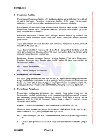“HakCiptaBadanStandardisasiNasional,Copystandarinidibuatuntukpenayangandiwww.bsn.go.iddantidakuntukdikomersialkan”
SNI 1729:2015
© BSN 2015 179 dari 242
2. Penjaminan Kualitas
Pemeriksaan Penjaminan kualitas (JK) dari bagian-bagian yang difabrikasi harus dibuat
di pabrik fabrikator. Pemeriksa penjaminan kualitas (PJK) harus menjadwalkan
pekerjaan ini untuk meminimalkan gangguan terhadap pekerjaan fabrikator.
Pemeriksaan JK dari sistem baja terereksi harus dibuat di lokasi projek. Pemeriksa
Penjaminan Kualitas harus menjadwal pekerjaan ini untuk meminimalkan gangguan
pada pekerjaan erektor tersebut.
Pemeriksa Penjaminan Kualitas harus meninjau kembali laporan uji material dan
sertifikasi seperti tercantum dalam Pasal N3.2 untuk kesesuaian dengan dokumen
pelaksanaan.
Tugas pemeriksaan JK harus dilakukan oleh Pemeriksa Penjaminan kualitas, menurut
Pasal N5.4, N5.6 dan N5.7.
Tugas dalam Tabel N5.4-1 sampai N5.4-3 dan N5.6-1 sampai N5.6-3 didaftar untuk JK
yang pemeriksaannya dilakukan oleh PJK untuk memastikan bahwa pekerjaan yang
dilakukan sesuai dokumen pelaksanaan.
Bersamaan dengan pengajuan laporan tersebut kepada Pihak yang Berwenang,
Peraturan Bangunan yang Berlaku atau pemilik, badan JK harus menyerahkan ke
fabrikator dan erektor:
(1) Laporan pemeriksaan
(2) Laporan pengujian nondestruktif
3. Pemeriksaan Terkoordinasi
Bila tugas yang tercatat dilakukan oleh PK dan JK, diperbolehkan mengkoordinasikan
fungsi pemeriksaan antara PPK dan PJK sehingga fungsi pemeriksaan dilakukan oleh
hanya satu pihak. Bila JK bergantung pada fungsi pemeriksaan yang dilakukan oleh PK,
persetujuan Insinyur Profesional Bersertifikat dan pihak yang berwenang diperlukan.
4. Pemeriksaan Pengelasan
Pengamatan pelaksanaan pengelasan dan inspeksi visual dalam-proses dan las
lengkap akan menjadi metode utama untuk mengkonfirmasi bahwa material, prosedur
dan pengerjaan sesuai dengan dokumen konstruksi. Untuk baja struktural, semua
ketentuan AWS D1.1/D1.1M Structural Welding Code – Steel for statically loaded
structures harus berlaku.
Catatan: Pasal J2 dari Spesifikasi ini berisi pengecualian untuk AWS D1.1/D1.1M.
Minimum, tugas inspeksi pengelasan harus sesuai Tabel N5.4-1, N5.4-2 dan N5.4-3.
Dalam tabel-tabel ini, tugas-tugas inspeksi sebagai berikut:
O – Observasi dengan cara acak. Pelaksanaan tidak perlu ditunda menunggu inspeksi
ini.
L – Lakukan cara pemeriksaan ini untuk setiap joint atau komponen struktur yang di
las.
 