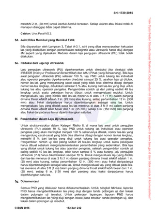 “HakCiptaBadanStandardisasiNasional,Copystandarinidibuatuntukpenayangandiwww.bsn.go.iddantidakuntukdikomersialkan”
SNI 1729:2015
© BSN 2015 182 dari 242
melebihi 2 in. (50 mm) untuk bentuk-bentuk tersusun. Setiap ukuran atau lokasi retak di
manapun dianggap tidak dapat diterima.
Catatan: Lihat Pasal M2.2.
5d. Joint Dilas Memikul yang Memikul Fatik
Bila disyaratkan oleh Lampiran 3, Tabel A-3.1, joint yang dilas mensyaratkan kekuatan
las yang ditetapkan dengan pemeriksaan radiografik atau ultrasonik harus diuji dengan
JM seperti yang dijelaskan. Reduksi dalam laju pengujian ultrasonik (PU) tidak boleh
dilakukan.
5e. Reduksi dari Laju Uji Ultrasonik
Laju pengujian ultrasonik (PU) diperkenankan untuk direduksi jika disetujui oleh
IPB/EOR (Insinyur Profesional Bersertifikat) dan AHJ (Pihak yang Berwenang). Bila laju
awal pengujian ultrasonik (PU) sebesar 100 %, laju PND untuk tukang las individual
atau operator pengelas diperkenankan direduksi sampai 25 %, asalkan laju uji ditolak,
nomor las-las yang mengandung cacat-cacat yang tidak bisa diterima dibagi dengan
nomor las-las lengkap, dibuktikan sebesar 5 % atau kurang dari las-las yang diuji untuk
tukang las atau operator pengelas. Pengambilan contoh uji dari paling sedikit 40 las
lengkap untuk suatu pekerjaan harus dibuat untuk mengevaluasi reduksi. Untuk
mengevaluasi laju yang ditolak dari las-las menerus di atas 3 ft (1 m) dalam panjang
dimana throat efektif adalah 1 in. (25 mm) atau kurang, setiap pertambahan 12 in. (300
mm) atau fraksi daripadanya harus dipertimbangkan sebagai satu las. Untuk
mengevaluasi laju yang ditolak pada las-las menerus di atas 3 ft (1 m) dalam panjang
dimana throat efektif lebih besar dari 1 in. (25 mm), setiap 6 in. (150 mm) dari panjang
atau fraksi daripadanya harus dipertimbangkan satu las.
5f. Penambahan dalam Laju Uji Ultrasonik
Untuk struktur-struktur dalam Kategori Risiko II, di mana laju awal untuk pengujian
ultrasonik (PU) adalah 10 %, laju PND untuk tukang las individual atau operator
pengelas yang akan meningkat menjadi 100 % seharusnya ditolak, nomor las-las yang
mengandung cacat-cacat yang tidak bisa diterima dibagi dengan nomor las-las lengkap,
melebihi 5 % dari las-las yang diuji untuk tukang las atau operator pengelas.
Pengambilan contoh uji dari paling sedikit 20 las-las lengkap untuk suatu pekerjaan
harus dibuat sebelum mengimplementasikan penambahan yang sedemikian. Bila laju
yang ditolak untuk tukang las atau operator pengelas, setelah pengambilan contoh uji
paling sedikit 40 las-las lengkap, telah turun sampai 5 % atau kurang, laju pengujian
ultrasonik (PU) harus dikembalikan sampai 10 %. Untuk mengevaluasi laju yang ditolak
dari las-las menerus di atas 3 ft (1 m) dalam panjang dimana throat efektif adalah 1 in.
(25 mm) atau kurang, setiap penambahan 12 in. (300 mm) atau fraksi daripadanya
harus dipertimbangkan sebagai satu las. Untuk mengevaluasi laju yang ditolak pada las-
las menerus di atas 3 ft (1 m) dalam panjang dimana throat efektif lebih besar dari 1 in.
(25 mm), setiap 6 in. (150 mm) dari panjang atau fraksi daripadanya harus
diperhitungkan satu las.
5g. Dokumentasi
Semua PND yang dilakukan harus didokumentasikan. Untuk bengkel fabrikasi, laporan
PND harus mengidentifikasikan las yang diuji dengan tanda potongan uji dan lokasi
dalam potongan uji tersebut. Untuk pekerjaan lapangan, laporan PND harus
mengidentifikasikan las yang diuji dengan lokasi pada struktur, tanda potongan uji, dan
lokasi dalam potongan uji tersebut.
 
