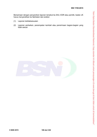 “HakCiptaBadanStandardisasiNasional,Copystandarinidibuatuntukpenayangandiwww.bsn.go.iddantidakuntukdikomersialkan”
SNI 1729:2015
© BSN 2015 186 dari 242
Bersamaan dengan penyerahan laporan tersebut ke AHJ, EOR atau pemilik, badan JK
harus menyerahkan ke fabrikator dan erektor:
(1) Laporan ketidaksesuaian
(2) Laporan perbaikan, penempatan kembali atau penerimaan bagian-bagian yang
tidak sesuai
 