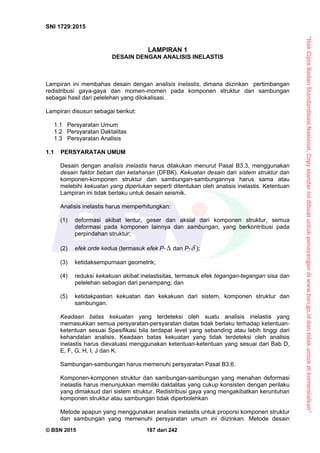 “HakCiptaBadanStandardisasiNasional,Copystandarinidibuatuntukpenayangandiwww.bsn.go.iddantidakuntukdikomersialkan”
SNI 1729:2015
© BSN 2015 187 dari 242
LAMPIRAN 1
DESAIN DENGAN ANALISIS INELASTIS
Lampiran ini membahas desain dengan analisis inelastis, dimana diizinkan pertimbangan
redistribusi gaya-gaya dan momen-momen pada komponen struktur dan sambungan
sebagai hasil dari pelelehan yang dilokalisasi.
Lampiran disusun sebagai berikut:
1.1 Persyaratan Umum
1.2 Persyaratan Daktalitas
1.3 Persyaratan Analisis
1.1 PERSYARATAN UMUM
Desain dengan analisis inelastis harus dilakukan menurut Pasal B3.3, menggunakan
desain faktor beban dan ketahanan (DFBK). Kekuatan desain dari sistem struktur dan
komponen-komponen struktur dan sambungan-sambungannya harus sama atau
melebihi kekuatan yang diperlukan seperti ditentukan oleh analisis inelastis. Ketentuan
Lampiran ini tidak berlaku untuk desain seismik.
Analisis inelastis harus memperhitungkan:
(1) deformasi akibat lentur, geser dan aksial dari komponen struktur, semua
deformasi pada komponen lainnya dan sambungan, yang berkontribusi pada
perpindahan struktur;
(2) efek orde kedua (termasuk efek P-  dan P- );
(3) ketidaksempurnaan geometrik;
(4) reduksi kekakuan akibat inelastisitas, termasuk efek tegangan-tegangan sisa dan
pelelehan sebagian dari penampang; dan
(5) ketidakpastian kekuatan dan kekakuan dari sistem, komponen struktur dan
sambungan.
Keadaan batas kekuatan yang terdeteksi oleh suatu analisis inelastis yang
memasukkan semua persyaratan-persyaratan diatas tidak berlaku terhadap ketentuan-
ketentuan sesuai Spesifikasi bila terdapat level yang sebanding atau lebih tinggi dari
kehandalan analisis. Keadaan batas kekuatan yang tidak terdeteksi oleh analisis
inelastis harus dievaluasi menggunakan ketentuan-ketentuan yang sesuai dari Bab D,
E, F, G, H, I, J dan K.
Sambungan-sambungan harus memenuhi persyaratan Pasal B3.6.
Komponen-komponen struktur dan sambungan-sambungan yang menahan deformasi
inelastis harus menunjukkan memiliki daktalitas yang cukup konsisten dengan perilaku
yang dimaksud dari sistem struktur. Redistribusi gaya yang mengakibatkan keruntuhan
komponen struktur atau sambungan tidak diperbolehkan
Metode apapun yang menggunakan analisis inelastis untuk proporsi komponen struktur
dan sambungan yang memenuhi persyaratan umum ini diizinkan. Metode desain
 