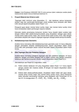 “HakCiptaBadanStandardisasiNasional,Copystandarinidibuatuntukpenayangandiwww.bsn.go.iddantidakuntukdikomersialkan”
SNI 1729:2015
© BSN 2015 191 dari 242
Catatan: Lihat Penjelasan ANSI/AISC 360-10 untuk panduan dalam melakukan analisis plastis
tradisional dan desain menurut ketentuan-ketentuan ini.
1. Properti Material dan Kriteria Leleh
Tegangan leleh minimum yang disyaratkan, Fy , dan kekakuan semua komponen
struktur baja dan sambungan-sambungan untuk analisis harus direduksi oleh faktor
0,90, kecuali seperti dinyatakan dalam Pasal 1.3.3.
Pengaruh gaya aksial, momen lentur sumbu major, dan momen lentur sumbu minor
harus dimasukkan dalam perhitungan respons inelastis.
Kekuatan plastis penampang komponen struktur harus diwakili dalam analisis baik
dengan kriteria leleh plastis-sempurna-elastis yang dinyatakan sebagai gaya aksial,
momen lentur pada sumbu major, dan momen lentur pada sumbu minor, atau dengan
pemodelan eksplisit dari respons regangan-tegangan sebagai plastis-sempurna-elastis.
2. Ketidaksempurnaan Geometris
Analisis harus mencakup efek ketidaksempurnaan geometris awal. Ini harus dilakukan
dengan pemodelan eksplisit ketidaksempurnaan seperti disyaratkan dalam Pasal
C2.2a atau oleh penerapan beban notional ekuivalen seperti disyaratkan dalam Pasal
C2.2b.
3. Efek Tegangan Sisa dan Pelelehan Sebagian
Analisis harus mencakup pengaruh tegangan sisa dan pelelehan sebagian. Ini harus
dilakukan dengan pemodelan eksplisit efek ini dalam analisis atau dengan mereduksi
kekakuan dari semua komponen struktur seperti disyaratkan dalam Pasal C2.3.
Jika ketentuan dari Pasal C2.3 digunakan, maka:
(1) Faktor reduksi kekakuan 0,9 yang disyaratkan dalam Pasal 1.3.1 harus diganti
dengan reduksi dari modulus elastis E dengan 0,8 seperti disyaratkan dalam
Pasal C2.3, dan
(2) Kriteria leleh elastis-perfectly-plastis, dinyatakan dalam istilah dari gaya aksial,
momen lentur sumbu major, dan momen lentur sumbu minor, harus memenuhi
batas kekuatan penampang melintang yang ditetapkan oleh Persamaan H1-1a
dan H1-1b menggunakan yc PP
0 , 9
 , p xcx MM
0 , 9
 dan p ycy MM
0 , 9
 .
 