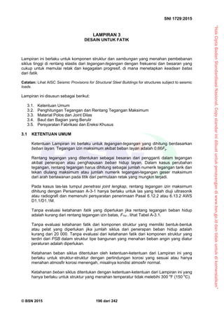 “HakCiptaBadanStandardisasiNasional,Copystandarinidibuatuntukpenayangandiwww.bsn.go.iddantidakuntukdikomersialkan”
SNI 1729:2015
© BSN 2015 196 dari 242
LAMPIRAN 3
DESAIN UNTUK FATIK
Lampiran ini berlaku untuk komponen struktur dan sambungan yang menahan pembebanan
siklus tinggi di rentang elastis dari tegangan-tegangan dengan frekuensi dan besaran yang
cukup untuk memulai retak dan kegagalan progresif, di mana menetapkan keadaan batas
dari fatik.
Catatan: Lihat AISC Seismic Provisions for Structural Steel Buildings for structures subject to seismic
loads.
Lampiran ini disusun sebagai berikut:
3.1. Ketentuan Umum
3.2. Penghitungan Tegangan dan Rentang Tegangan Maksimum
3.3. Material Polos dan Joint Dilas
3.4. Baut dan Bagian yang Berulir
3.5. Persyaratan Fabrikasi dan Ereksi Khusus
3.1 KETENTUAN UMUM
Ketentuan Lampiran ini berlaku untuk tegangan-tegangan yang dihitung berdasarkan
beban layan. Tegangan izin maksimum akibat beban layan adalah 0,66Fy.
Rentang tegangan yang ditentukan sebagai besaran dari pengganti dalam tegangan
akibat penerapan atau penghapusan beban hidup layan. Dalam kasus perubahan
tegangan, rentang tegangan harus dihitung sebagai jumlah numerik tegangan tarik dan
tekan diulang maksimum atau jumlah numerik tegangan-tegangan geser maksimum
dari arah berlawanan pada titik dari permulaan retak yang mungkin terjadi.
Pada kasus las-las tumpul penetrasi joint lengkap, rentang tegangan izin maksimum
dihitung dengan Persamaan A-3-1 hanya berlaku untuk las yang telah diuji ultrasonik
atau radiografi dan memenuhi persyaratan penerimaan Pasal 6.12.2 atau 6.13.2 AWS
D1.1/D1.1M.
Tanpa evaluasi ketahanan fatik yang diperlukan jika rentang tegangan beban hidup
adalah kurang dari rentang tegangan izin batas, FTH . lihat Tabel A-3.1.
Tanpa evaluasi ketahanan fatik dari komponen struktur yang memiliki bentuk-bentuk
atau pelat yang diperlukan jika jumlah siklus dari penerapan beban hidup adalah
kurang dari 20 000. Tanpa evaluasi dari ketahanan fatik dari komponen struktur yang
terdiri dari PSB dalam struktur tipe bangunan yang menahan beban angin yang diatur
peraturan adalah diperlukan.
Ketahanan beban siklus ditentukan oleh ketentuan-ketentuan dari Lampiran ini yang
berlaku untuk struktur-struktur dengan perlindungan korosi yang sesuai atau hanya
menahan atmosfir korosi menengah, misalnya kondisi atmosfir normal.
Ketahanan beban siklus ditentukan dengan ketentuan-ketentuan dari Lampiran ini yang
hanya berlaku untuk struktur yang menahan temperatur tidak melebihi 300 o
F (150 o
C).
 
