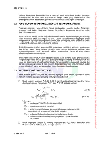 “HakCiptaBadanStandardisasiNasional,Copystandarinidibuatuntukpenayangandiwww.bsn.go.iddantidakuntukdikomersialkan”
SNI 1729:2015
© BSN 2015 197 dari 242
Insinyur Profesional Bersertifikat harus memberi salah satu detail lengkap termasuk
ukuran-ukuran las atau harus menetapkan riwayat siklus yang direncanakan dan
rentang maksimum dari momen, geser dan reaksi untuk sambungan-sambungan.
3.2 PENGHITUNGAN TEGANGAN DAN RENTANG TEGANGAN MAKSIMUM
Tegangan-tegangan yang dihitung harus berdasarkan analisis elastis. Tegangan-
tegangan tidak boleh diperbesar dengan faktor-faktor konsentrasi tegangan untuk
diskontinu geometris.
Untuk baut dan batang berulir yang menahan tarik aksial, tegangan-tegangan terhitung
harus mencakup efek aksi ungkit, jika ada. Dalam kasus kombinasi tegangan aksial
dengan lentur, tegangan-tegangan maksimum, dari setiap jenis, harus ditentukan untuk
pengaturan bersamaan dari beban yang berlaku.
Untuk komponen struktur yang memiliki penampang melintang simetris, pengencang
dan las-las harus diatur secara simetris pada sumbu komponen struktur, atau
tegangan-tegangan total termasuk akibat eksentrisitas harus dicakup dalam
penghitungan rentang tegangan.
Untuk komponen struktur sudut dibebani secara aksial dimana pusat gravitas las-las
penghubung berada antara garis dari pusat gravitas penampang melintang sudut dan
pusat leg disambung, efek-efek eksentrisitas harus diabaikan. Jika pusat gravitas dari
las-las penghubung berada di luar zona ini, tegangan-tegangan total, termasuk akibat
eksentrisitas joint, harus tercakup dalam penghitungan rentang tegangan.
3.3 MATERIAL POLOS DAN JOINT DILAS
Pada material polos dan joint las, rentang tegangan pada beban layan tidak boleh
melebihi rentang tegangan izin yang dihitung sebagai berikut.
(a) Untuk kategori tegangan A, B, B‘, C, D, E, dan E‘ rentang tegangan izin, FSR, harus
ditentukan dengan Persamaan A-3-1 atau A-3-1M, sebagai berikut:
T H
S R
f
S R F
n
C
F 






0 , 3 3 3
(A-3-1)
T H
S R
f
S R F
n
C
F 






0 , 3 3 3
3 2 9x
(S.I.) (A-3-1M)
keterangan
fC = konstan dari Tabel A-3.1 untuk kategori fatik
S RF = rentang tegangan izin, ksi (MPa)
T HF = ambang rentang tegangan izin, rentang tegangan maksimum untuk
umur desain tak terbatas dari Tabel A-3.1, ksi (MPa)
S Rn = jumlah dari fluktuasi rentang tegangan dalam umur desain
= jumlah dari fluktuasi rentang tegangan per hari x 365 x tahun dari
umur desain
(b) Untuk tegangan kategori F, rentang tegangan izin, FSR, harus ditentukan oleh
Persamaan A-3-2 atau A-3-2M sebagai berikut:
 
