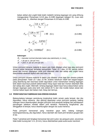 “HakCiptaBadanStandardisasiNasional,Copystandarinidibuatuntukpenayangandiwww.bsn.go.iddantidakuntukdikomersialkan”
SNI 1729:2015
© BSN 2015 200 dari 242
beban akibat aksi ungkit tidak boleh melebihi rentang tegangan izin yang dihitung
menggunakan Persamaan A-3-8 atau A-3-8M (tegangan kategori G). Luas neto
dalam tarik, At , diberikan dengan Persamaan A-3-9 atau A-3-9M.
7
1 0x3 , 9 8







S R
S R
n
F (A-3-8)
4 8
1 0x1 , 2 8 0 , 3 3 3
1 1







S R
S R
n
F (S.I.) (A-3-8M)
20 , 9 7 4 3
4 






n
dA bt

(A-3-9)
 
20 , 9 3 8 2
4 pdA bt


(S.I.) (A-3-9M)
keterangan
bd = diameter nominal (diameter badan atau kaki/shank), in. (mm)
n = ulir per in. (ulir per mm)
p = pitch, in. per ulir (mm per ulir)
Untuk joint-joint dimana material di dalam grip tidak dibatasi untuk baja atau joint-joint
dimana bukan tensioned terhadap persyaratan Tabel J3.1 atau J3.1M, semua beban
aksial dan momen diterapkan pada joint ditambah efek dari setiap aksi ungkit harus
diasumsikan eksklusif dipikul oleh baut atau rod.
Untuk joint-joint dimana material di dalam grip dibatasi untuk baja dan dimana pratarik
pada persyaratan Tabel J3.1 atau J3.1M, analisis kekakuan relatif dari bagian-bagian
yang disambung dan baut-baut boleh digunakan untuk menentukan rentang tegangan
tarik dalam baut-baut pratarik akibat beban hidup layan total dan momen ditambah efek
dari setiap aksi ungkit. Alternatif, rentang tegangan dalam baut harus diasumsikan sama
dengan tegangan pada area tarik neto akibat 20 % dari nilai mutlak beban aksial dan
momen beban layan dari beban mati, hidup dan lainnya.
3.5 PERSYARATAN FABRIKASI DAN EREKSI KHUSUS
Batang-batang tulangan pendukung longitudinal boleh remain pada tempat, dan jika
digunakan, harus menerus. Jika splicing diperlukan untuk joint-joint panjang, batang
tulangan harus disambungkan dengan joint-joint butt penetrasi lengkap dan pendasaran
penulangan sebelum merakit dalam joint tersebut. Pendukung longitudinal, jika
ditinggalkan di tempat, harus disambungkan dengan las sudut menerus.
Pada joint-joint transversal yang menahan gaya tarik, batang tulangan
backing/pendukung, jika digunakan, harus dipindah dan back joint tersebut gouged dan
di las.
Pada T penetrasi joint lengkap transversal dan joint sudut, las penguat sudut, ukurannya
tidak boleh kurang dari ¼ in. (6 mm), harus ditambahkan pada sudut-sudut reentrant.
 