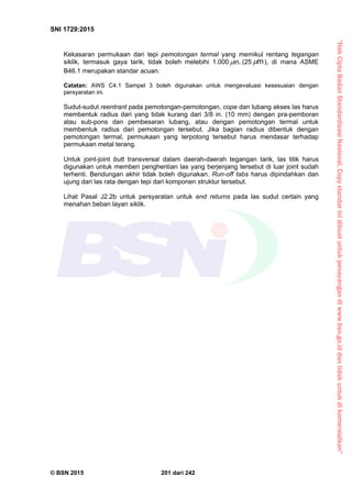 “HakCiptaBadanStandardisasiNasional,Copystandarinidibuatuntukpenayangandiwww.bsn.go.iddantidakuntukdikomersialkan”
SNI 1729:2015
© BSN 2015 201 dari 242
Kekasaran permukaan dari tepi pemotongan termal yang memikul rentang tegangan
siklik, termasuk gaya tarik, tidak boleh melebihi 1.000
i n .
 (25
m
 ), di mana ASME
B46.1 merupakan standar acuan.
Catatan: AWS C4.1 Sampel 3 boleh digunakan untuk mengevaluasi kesesuaian dengan
persyaratan ini.
Sudut-sudut reentrant pada pemotongan-pemotongan, cope dan lubang akses las harus
membentuk radius dari yang tidak kurang dari 3/8 in. (10 mm) dengan pra-pemboran
atau sub-pons dan pembesaran lubang, atau dengan pemotongan termal untuk
membentuk radius dari pemotongan tersebut. Jika bagian radius dibentuk dengan
pemotongan termal, permukaan yang terpotong tersebut harus mendasar terhadap
permukaan metal terang.
Untuk joint-joint butt transversal dalam daerah-daerah tegangan tarik, las titik harus
digunakan untuk memberi penghentian las yang berjenjang tersebut di luar joint sudah
terhenti. Bendungan akhir tidak boleh digunakan. Run-off tabs harus dipindahkan dan
ujung dari las rata dengan tepi dari komponen struktur tersebut.
Lihat Pasal J2.2b untuk persyaratan untuk end returns pada las sudut certain yang
menahan beban layan siklik.
 