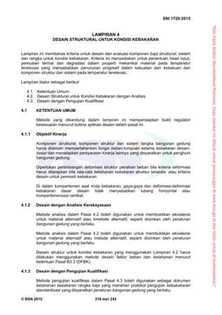 “HakCiptaBadanStandardisasiNasional,Copystandarinidibuatuntukpenayangandiwww.bsn.go.iddantidakuntukdikomersialkan”
SNI 1729:2015
© BSN 2015 218 dari 242
LAMPIRAN 4
DESAIN STRUKTURAL UNTUK KONDISI KEBAKARAN
Lampiran ini membahas kriteria untuk desain dan evaluasi komponen baja struktural, sistem
dan rangka untuk kondisi kebakaran. Kriteria ini menyediakan untuk penentuan head input,
pemuaian termal dan degradasi dalam properti mekanikal material pada temperatur
terelevasi yang menyebabkan penurunan progresif dalam kekuatan dan kekakuan dari
komponen struktur dan sistem pada temperatur terelevasi..
Lampiran diatur sebagai berikut:
4.1. Ketentuan Umum
4.2. Desain Struktural untuk Kondisi Kebakaran dengan Analisis
4.3. Desain dengan Pengujian Kualifikasi
4.1 KETENTUAN UMUM
Metode yang dikandung dalam lampiran ini mempersiapkan bukti regulator
kesesuaian menurut outline aplikasi desain dalam pasal ini.
4.1.1 Objektif Kinerja
Komponen struktural, komponen struktur dan sistem rangka bangunan gedung
harus didesain mempertahankan fungsi beban-tumpuan selama kebakaran desain-
dasar dan menetapkan persyaratan kinerja lainnya yang disyaratkan untuk penghuni
bangunan gedung.
Diperlukan pertimbangan deformasi struktur penahan beban bila kriteria deformasi
harus diterapkan bila rata-rata ketahanan kebakaran struktur tersedia, atau kriteria
desain untuk pemisah kebakaran.
Di dalam kompartemen asal mula kebakaran, gaya-gaya dan deformasi-deformasi
kebakaran dasar desain tidak menyebabkan lubang horizontal atau
kompartemensasi vertikal.
4.1.2 Desain dengan Analisis Kerekayasaan
Metode analisis dalam Pasal 4.2 boleh digunakan untuk membuktikan ekivalensi
untuk material alternatif atau kmetode alternatif, seperti diizinkan oleh peraturan
bangunan gedung yang berlaku.
Metode analisis dalam Pasal 4.2 boleh digunakan untuk membuktikan ekivalensi
untuk material alternatif atau metode alternatif, seperti diizinkan oleh peraturan
bangunan gedung yang berlaku.
Desain struktur untuk kondisi kebakaran yang menggunakan Lampiran 4.2 harus
dilakukan menggunakan metode desain faktor beban dan ketahanan menurut
ketentuan Pasal B3.3 (DFBK).
4.1.3 Desain dengan Pengujian Kualifikasi
Metode pengujian kualifikasi dalam Pasal 4.3 boleh digunakan sebagai dokumen
ketahanan kebakaran rangka baja yang menahan protokol pengujian kebakakaran
standardisasi yang disyaratkan peraturan bangunan gedung yang berlaku.
 