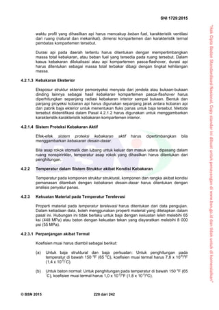 “HakCiptaBadanStandardisasiNasional,Copystandarinidibuatuntukpenayangandiwww.bsn.go.iddantidakuntukdikomersialkan”
SNI 1729:2015
© BSN 2015 220 dari 242
waktu profil yang dihasilkan api harus mencakup beban fuel, karakteristik ventilasi
dari ruang (natural dan mekanikal), dimensi kompartemen dan karakteristik termal
pembatas kompartemen tersebut.
Durasi api pada daerah tertentu harus ditentukan dengan mempertimbangkan
massa total kebakaran, atau beban fuel yang tersedia pada ruang tersebut. Dalam
kasus kebakaran dilokalisasi atau api kompartemen pasca-flashover, durasi api
harus ditentukan sebagai massa total terbakar dibagi dengan tingkat kehilangan
massa.
4.2.1.3 Kebakaran Eksterior
Eksposur struktur ekterior pemoreyeksi menyala dari jendela atau bukaan-bukaan
dinding lainnya sebagai hasil kebakaran kompartemen pasca-flashover harus
diperhitungkan sepanjang radiasi kebakaran interior sampai bukaan. Bentuk dan
panjang proyeksi kobaran api harus digunakan sepanjang jarak antara kobaran api
dan pabrik baja ekterior untuk menentukan fluks panas untuk baja tersebut. Metode
tersebut diidentifikasi dalam Pasal 4.2.1.2 harus digunakan untuk menggambarkan
karakteristik-karakteristik kebakaran kompartemen interior.
4.2.1.4 Sistem Proteksi Kebakaran Aktif
Efek-efek sistem proteksi kebakaran aktif harus dipertimbangkan bila
menggambarkan kebakaran desain-dasar.
Bila asap rokok otomatik dan lubang untuk keluar dan masuk udara dipasang dalam
ruang nonspirinkler, temperatur asap rokok yang dihasilkan harus ditentukan dari
penghitungan.
4.2.2 Temperatur dalam Sistem Struktur akibat Kondisi Kebakaran
Temperatur pada komponen struktur struktural, komponen dan rangka akibat kondisi
pemanasan ditambah dengan kebakaran desain-dasar harus ditentukan dengan
analisis penyalur panas.
4.2.3 Kekuatan Material pada Temperatur Terelevasi
Properti material pada temperatur terelevasi harus ditentukan dari data pengujian.
Dalam ketiadaan data, boleh menggunakan properti material yang ditetapkan dalam
pasal ini. Hubungan ini tidak berlaku untuk baja dengan kekuatan leleh melebihi 65
ksi (448 MPa) atau beton dengan kekuatan tekan yang disyaratkan melebihi 8 000
psi (55 MPa).
4.2.3.1 Perpanjangan akibat Termal
Koefisien muai harus diambil sebagai berikut:
(a) Untuk baja struktural dan baja perkuatan: Untuk penghitungan pada
temperatur di bawah 150 o
F (65 o
C), koefisien muai termal harus 7,8 x 10-6
/o
F
(1,4 x 10-5
/°
C).
(b) Untuk beton normal: Untuk penghitungan pada temperatur di bawah 150 o
F (65
°
C), koefisien muai termal harus 1,0 x 10-5
/o
F (1,8 x 10-5
/o
C).
 