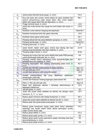 “HakCiptaBadanStandardisasiNasional,Copystandarinidibuatuntukpenayangandiwww.bsn.go.iddantidakuntukdikomersialkan”
SNI 1729:2015
© BSN 2015 xxv
oh Jarak antara titik-titik berat sayap, in. (mm) F2.2
ph Dua kali jarak dari sumbu netral plastis ke garis terdekat dari
sarana penyambung pada sayap tekan atau muka bagian
dalam dari sayap tekan bila las digunakan, in. (mm)
B4.1
rh Tinggi nominal rusuk, in. (mm) J3.8
k Jarak dari muka terluar dari sayap ke tumit badan dari sudut, in.
(mm)
J10.2
ck Koefisien untuk elemen langsing tak-diperkaku Tabel B4.1
sck Koefisien kombinasi tarik dan geser slip-kritis J3.9
vk Koefisien tekuk geser pelat badan G2.1
 Panjang aktual dari las yang dibebani ujungnya, in. (mm) J2.2
 Panjang sambungan, in. (mm) Tabel D3.1
b
 Panjang penumpu, in. (mm) J7
c
 Jarak bersih, dalam arah gaya, antara tepi lubang dan tepi
lubang yang berdekatan atau tepi material, in. (mm)
J3.10
c a
 Panjang angkur kanal, in. (mm) I8.2b
e
 Panjang las tumpul dan las sudut efektif total pada PSB persegi
untuk perhitungan kekuatan las, in. (mm)
K4
o v
 Panjang overlap diukur sepanjang muka penyambungan dari
beneath kord dua cabang, in. (mm)
K2.1
p
 Panjang terproyeksi dari cabang overlapping pada kord, in.
(mm)
K2.1
n Jumlah dari titik-titik nodal terbreis di dalam bentang App. 6.3
n Ulir per inch (per mm) App. 3.4
bn Jumlah baut penahan tarik yang diterapkan J3.9
sn Jumlah bidang-bidang slip yang diperlukan berkenaan
sambungan untuk slip
J3.8
S Rn Jumlah dari fluktuasi rentang tegangan pada desain life App.3.3
p Pitch, in. Per ulir (mm per ulir) App.3.4
ip Rasio dari deformasi elemen i terhadap deformasinya di
tegangan maksimum
J2.4
r Jari-jari girasi, in. (mm) E2
crr Jarak dari pusat rotasi seketika ke elemen las dengan rasio
minimum iu r/ , in. (mm)
J2.4
ir Radius girasi minimum dari setiap komponen, in. (mm) E6.1
ir Jarak dari pusat rotasi seketika ke elemen las ith, in. (mm) J2.4
_
or
Radius polar dari girasi pada pusat geser, in. (mm) E4
tr Radius girasi komponen sayap pada tekan lentur ditambah
sepertiga luas badan dalam tekan akibat penerapan sumbu
major momen lentur saja
F4.2
tsr Radius girasi efektif, in. (mm) F2.2
xr Radius girasi pada sumbu x, in. (mm) E4
xr Radius girasi pada sumbu geometris sejajar terhadap kaki besi
siku tersambung, in. (mm)
E5
yr Radius girasi pada sumbu y, in. (mm) E4
 