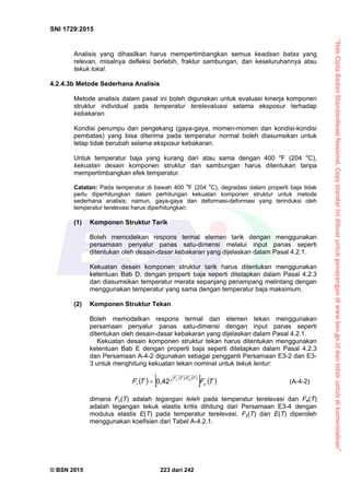 “HakCiptaBadanStandardisasiNasional,Copystandarinidibuatuntukpenayangandiwww.bsn.go.iddantidakuntukdikomersialkan”
SNI 1729:2015
© BSN 2015 223 dari 242
Analisis yang dihasilkan harus mempertimbangkan semua keadaan batas yang
relevan, misalnya defleksi berlebih, fraktur sambungan, dan keseluruhannya atau
tekuk lokal.
4.2.4.3b Metode Sederhana Analisis
Metode analisis dalam pasal ini boleh digunakan untuk evaluasi kinerja komponen
struktur individual pada temperatur terelevaluasi selama eksposur terhadap
kebakaran.
Kondisi penumpu dan pengekang (gaya-gaya, momen-momen dan kondisi-kondisi
pembatas) yang bisa diterima pada temperatur normal boleh diasumsikan untuk
tetap tidak berubah selama eksposur kebakaran.
Untuk temperatur baja yang kurang dari atau sama dengan 400 o
F (204 o
C),
kekuatan desain komponen struktur dan sambungan harus ditentukan tanpa
mempertimbangkan efek temperatur.
Catatan: Pada temperatur di bawah 400 o
F (204 o
C), degradasi dalam properti baja tidak
perlu diperhitungkan dalam perhitungan kekuatan komponen struktur untuk metode
sederhana analisis; namun, gaya-gaya dan deformasi-deformasi yang terinduksi oleh
temperatur terelevasi harus diperhitungkan.
(1) Komponen Struktur Tarik
Boleh memodelkan respons termal elemen tarik dengan menggunakan
persamaan penyalur panas satu-dimensi melalui input panas seperti
ditentukan oleh desain-dasar kebakaran yang dijelaskan dalam Pasal 4.2.1.
Kekuatan desain komponen struktur tarik harus ditentukan menggunakan
ketentuan Bab D, dengan properti baja seperti ditetapkan dalam Pasal 4.2.3
dan diasumsikan temperatur merata sepanjang penampang melintang dengan
menggunakan temperatur yang sama dengan temperatur baja maksimum.
(2) Komponen Struktur Tekan
Boleh memodelkan respons termal dari elemen tekan menggunakan
persamaan penyalur panas satu-dimensi dengan input panas seperti
ditentukan oleh desain-dasar kebakaran yang dijelaskan dalam Pasal 4.2.1.
Kekuatan desain komponen struktur tekan harus ditentukan menggunakan
ketentuan Bab E dengan properti baja seperti ditetapkan dalam Pasal 4.2.3
dan Persamaan A-4-2 digunakan sebagai pengganti Persamaan E3-2 dan E3-
3 untuk menghitung kekuatan tekan nominal untuk tekuk lentur:
     
   TFTF y
T/FTF
r
ey
0 , 4 2
 (A-4-2)
dimana Fy(T) adalah tegangan leleh pada temperatur terelevasi dan Fe(T)
adalah tegangan tekuk elastis kritis dihitung dari Persamaan E3-4 dengan
modulus elastis E(T) pada temperatur terelevasi. Fy(T) dan E(T) diperoleh
menggunakan koefisien dari Tabel A-4.2.1.
 