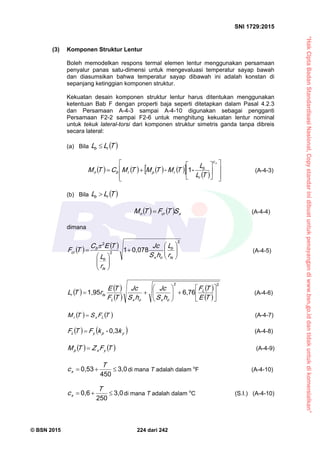 “HakCiptaBadanStandardisasiNasional,Copystandarinidibuatuntukpenayangandiwww.bsn.go.iddantidakuntukdikomersialkan”
SNI 1729:2015
© BSN 2015 224 dari 242
(3) Komponen Struktur Lentur
Boleh memodelkan respons termal elemen lentur menggunakan persamaan
penyalur panas satu-dimensi untuk mengevaluasi temperatur sayap bawah
dan diasumsikan bahwa temperatur sayap dibawah ini adalah konstan di
sepanjang ketinggian komponen struktur.
Kekuatan desain komponen struktur lentur harus ditentukan menggunakan
ketentuan Bab F dengan properti baja seperti ditetapkan dalam Pasal 4.2.3
dan Persamaan A-4-3 sampai A-4-10 digunakan sebagai pengganti
Persamaan F2-2 sampai F2-6 untuk menghitung kekuatan lentur nominal
untuk tekuk lateral-torsi dari komponen struktur simetris ganda tanpa dibreis
secara lateral:
(a) Bila  TLL rb

           














xc
r
b
rprbn
TL
L
TM-TMTMCTM
-1
(A-4-3)
(b) Bila  TLL rb

    xcrn STFTM  (A-4-4)
dimana
   
2
2
2
0 , 0 7 81














ts
b
ox
ts
b
b
cr
r
L
hS
Jc
r
L
TEC
TF

(A-4-5)
   
 
 
 
22
6 , 7 61 , 9 5













TE
TF
hS
Jc
hS
Jc
TF
TE
rTL L
oxoxL
tsr (A-4-6)
   TFSTM Lxr
 (A-4-7)
   ypyL k-kFTF
0 , 3
 (A-4-8)
   TFZTM yxp
 (A-4-9)
3 , 0
4 5 0
0 , 5 3
 T
cx di mana T adalah dalam o
F (A-4-10)
3 , 0
2 5 0
0 , 6
 T
cx di mana T adalah dalam o
C (S.I.) (A-4-10)
 