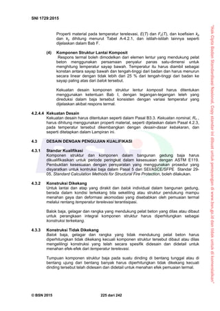 “HakCiptaBadanStandardisasiNasional,Copystandarinidibuatuntukpenayangandiwww.bsn.go.iddantidakuntukdikomersialkan”
SNI 1729:2015
© BSN 2015 225 dari 242
Properti material pada temperatur terelevasi, E(T) dan Fy(T), dan koefisien kp
dan ky dihitung menurut Tabel A-4.2.1, dan istilah-istilah lainnya seperti
dijelaskan dalam Bab F.
(4) Komponen Struktur Lantai Komposit
Respons termal boleh dimodelkan dari elemen lentur yang mendukung pelat
beton menggunakan persamaan penyalur panas satu-dimensi untuk
menghitung temperatur sayap bawah. Temperatur itu harus diambil sebagai
konstan antara sayap bawah dan tengah-tinggi dari badan dan harus menurun
secara linear dengan tidak lebih dari 25 % dari tengah-tinggi dari badan ke
sayap paling atas dari balok tersebut.
Kekuatan desain komponen struktur lentur komposit harus ditentukan
menggunakan ketentuan Bab I, dengan tegangan-tegangan leleh yang
direduksi dalam baja tersebut konsisten dengan variasi temperatur yang
dijelaskan akibat respons termal.
4.2.4.4 Kekuatan Desain
Kekuatan desain harus ditentukan seperti dalam Pasal B3.3. Kekuatan nominal, Rn ,
harus dihitung menggunakan properti material, seperti dijelaskan dalam Pasal 4.2.3,
pada temperatur tersebut dikembangkan dengan desain-dasar kebakaran, dan
seperti ditetapkan dalam Lampiran ini.
4.3 DESAIN DENGAN PENGUJIAN KUALIFIKASI
4.3.1 Standar Kualifikasi
Komponen struktur dan komponen dalam bangunan gedung baja harus
dikualifikasikan untuk periode peringkat dalam kesesuaian dengan ASTM E119.
Pembuktian kesesuaian dengan persyaratan yang menggunakan prosedur yang
disyaratkan untuk kontruksi baja dalam Pasal 5 dari SEI/ASCE/SFPE Standar 29-
05, Standard Calculation Methods for Structural Fire Protection, boleh dilakukan.
4.3.2 Konstruksi Dikekang
Untuk lantai dan atap yang dirakit dan balok individual dalam bangunan gedung,
berada dalam kondisi terkekang bila sekeliling atau struktur pendukung mampu
menahan gaya dan deformasi akomodasi yang disebabkan oleh pemuaian termal
melalui rentang temperatur terelevasi terantisipasi.
Balok baja, gelagar dan rangka yang mendukung pelat beton yang dilas atau dibaut
untuk perangkaan integral komponen struktur harus diperhitungkan sebagai
konstruksi terkekang.
4.3.3 Konstruksi Tidak Dikekang
Balok baja, gelagar dan rangka yang tidak mendukung pelat beton harus
diperhitungkan tidak dikekang kecuali komponen struktur tersebut dibaut atau dilas
mengelilingi konstruksi yang telah secara spesifik didesain dan didetail untuk
menahan efek-efek dari temperatur terelevasi.
Tumpuan komponen struktur baja pada suatu dinding di bentang tunggal atau di
bentang ujung dari bentang banyak harus diperhitungkan tidak dikekang kecuali
dinding tersebut telah didesain dan didetail untuk menahan efek pemuaian termal.
 