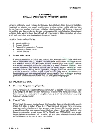 “HakCiptaBadanStandardisasiNasional,Copystandarinidibuatuntukpenayangandiwww.bsn.go.iddantidakuntukdikomersialkan”
SNI 1729:2015
© BSN 2015 226 dari 242
LAMPIRAN 5
EVALUASI DARI STRUKTUR YANG SUDAH BERDIRI
Lampiran ini berlaku untuk evaluasi dari kekuatan dan kekakuan akibat beban vertikal statis
(gravitasi) dari struktur yang sudah berdiri dengan analisis struktur, melalui uji beban atau
dengan kombinasi analisis struktur dan uji beban bila disyaratkan oleh Insinyur profesional
bersertifikat atau dalam dokumen kontrak. Untuk evaluasi ini, mutu/kelas baja tidak dibatasi
terhadap daftar yang terdapat dalam Pasal A3.1. Lampiran ini tidak membahas uji beban
untuk efek-efek beban seismik atau beban bergerak (vibrasi).
Lampiran disusun sebagai berikut:
5.1. Ketentuan Umum
5.2. Properti Material
5.3. Evaluasi dengan Analisis Struktural
5.4. Evaluasi dengan Uji Beban
5.5. Laporan Evaluasi
5.1 KETENTUAN UMUM
Ketentuan-ketentuan ini harus bisa diterima bila evaluasi struktur baja yang telah
berdiri disyaratkan untuk (a) verifikasi dari set spesifik beban desain atau (b) penentuan
dari kekuatan tersedia dari komponen struktur penahan gaya atau sistem. Evaluasi
harus dilakukan dengan analisis struktur (Pasal 5.3), melalui uji beban (Pasal 5.4), atau
melalui kombinasi dari analisis struktur dan uji beban, seperti disyaratkan dalam
dokumen kontrak. Bila uji beban digunakan, Insinyur profesional bersertifikat harus
pertama melakukan analisis bagian-bagian struktur yang sesuai, mempersiapkan
rencana pengujian, dan mengembangkan prosedur tertulis untuk mencegah deformasi
permanen berlebih atau keruntuhan yang tak terduga selama pengujian.
5.2 PROPERTI MATERIAL
1. Penentuan Pengujian yang Diperlukan
Insinyur profesional bersertifikat harus menentukan uji spesifik yang diperlukan Pasal
5.2.2 sampai 5.2.6 dan 5.2.6 dan menetapkan lokasi dimana mereka diperlukan. Bila
tersedia, gunakan catatan proyek yang berlaku yang boleh mereduksi atau mengurangi
keperluan untuk pengujian.
2. Properti Tarik
Properti tarik komponen struktur harus diperhitungkan dalam evaluasi melalui analisis
(Pasal 5.3) atau uji beban (Pasal 5.4). Properti-properti demikian harus mencakup
tegangan leleh, kekuatan tarik dan persen perpanjangan. Bila tersedia, laporan uji
material bersertifikat atau laporan bersertifikat dari uji yang dibuat oleh fabrikator atau
labotorium pengujian sesuai dengan ASTM A6/A6M atau A568/A568M, yang sesuai,
harus diizinkan untuk tujuan ini. Kemudian, uji tarik harus dilakukan menurut ASTM
A370 dari pemotongan sampel komponen struktur.
 