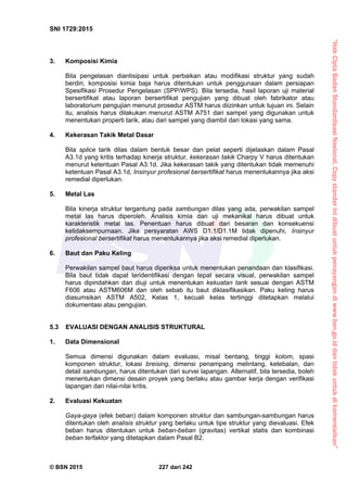“HakCiptaBadanStandardisasiNasional,Copystandarinidibuatuntukpenayangandiwww.bsn.go.iddantidakuntukdikomersialkan”
SNI 1729:2015
© BSN 2015 227 dari 242
3. Komposisi Kimia
Bila pengelasan diantisipasi untuk perbaikan atau modifikasi struktur yang sudah
berdiri, komposisi kimia baja harus ditentukan untuk penggunaan dalam persiapan
Spesifikasi Prosedur Pengelasan (SPP/WPS). Bila tersedia, hasil laporan uji material
bersertifikat atau laporan bersertifikat pengujian yang dibuat oleh fabrikator atau
laboratorium pengujian menurut prosedur ASTM harus diizinkan untuk tujuan ini. Selain
itu, analisis harus dilakukan menurut ASTM A751 dari sampel yang digunakan untuk
menentukan properti tarik, atau dari sampel yang diambil dari lokasi yang sama.
4. Kekerasan Takik Metal Dasar
Bila splice tarik dilas dalam bentuk besar dan pelat seperti dijelaskan dalam Pasal
A3.1d yang kritis terhadap kinerja struktur, kekerasan takik Charpy V harus ditentukan
menurut ketentuan Pasal A3.1d. Jika kekerasan takik yang ditentukan tidak memenuhi
ketentuan Pasal A3.1d, Insinyur profesional bersertifikat harus menentukannya jika aksi
remedial diperlukan.
5. Metal Las
Bila kinerja struktur tergantung pada sambungan dilas yang ada, perwakilan sampel
metal las harus diperoleh. Analisis kimia dan uji mekanikal harus dibuat untuk
karakteristik metal las. Penentuan harus dibuat dari besaran dan konsekuensi
ketidaksempurnaan. Jika persyaratan AWS D1.1/D1.1M tidak dipenuhi, Insinyur
profesional bersertifikat harus menentukannya jika aksi remedial diperlukan.
6. Baut dan Paku Keling
Perwakilan sampel baut harus diperiksa untuk menentukan penandaan dan klasifikasi.
Bila baut tidak dapat teridentifikasi dengan tepat secara visual, perwakilan sampel
harus dipindahkan dan diuji untuk menentukan kekuatan tarik sesuai dengan ASTM
F606 atau ASTM606M dan oleh sebab itu baut diklasifikasikan. Paku keling harus
diasumsikan ASTM A502, Kelas 1, kecuali kelas tertinggi ditetapkan melalui
dokumentasi atau pengujian.
5.3 EVALUASI DENGAN ANALISIS STRUKTURAL
1. Data Dimensional
Semua dimensi digunakan dalam evaluasi, misal bentang, tinggi kolom, spasi
komponen struktur, lokasi breising, dimensi penampang melintang, ketebalan, dan
detail sambungan, harus ditentukan dari survei lapangan. Alternatif, bila tersedia, boleh
menentukan dimensi desain proyek yang berlaku atau gambar kerja dengan verifikasi
lapangan dari nilai-nilai kritis.
2. Evaluasi Kekuatan
Gaya-gaya (efek beban) dalam komponen struktur dan sambungan-sambungan harus
ditentukan oleh analisis struktur yang berlaku untuk tipe struktur yang dievaluasi. Efek
beban harus ditentukan untuk beban-beban (gravitas) vertikal statis dan kombinasi
beban terfaktor yang ditetapkan dalam Pasal B2.
 