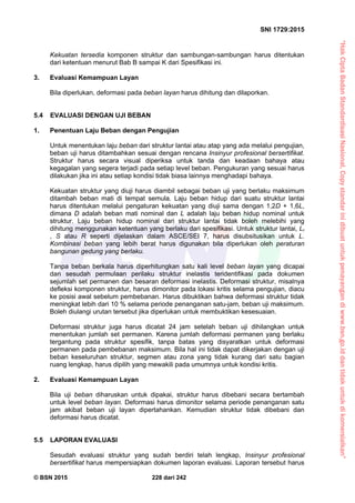“HakCiptaBadanStandardisasiNasional,Copystandarinidibuatuntukpenayangandiwww.bsn.go.iddantidakuntukdikomersialkan”
SNI 1729:2015
© BSN 2015 228 dari 242
Kekuatan tersedia komponen struktur dan sambungan-sambungan harus ditentukan
dari ketentuan menurut Bab B sampai K dari Spesifikasi ini.
3. Evaluasi Kemampuan Layan
Bila diperlukan, deformasi pada beban layan harus dihitung dan dilaporkan.
5.4 EVALUASI DENGAN UJI BEBAN
1. Penentuan Laju Beban dengan Pengujian
Untuk menentukan laju beban dari struktur lantai atau atap yang ada melalui pengujian,
beban uji harus ditambahkan sesuai dengan rencana Insinyur profesional bersertifikat.
Struktur harus secara visual diperiksa untuk tanda dan keadaan bahaya atau
kegagalan yang segera terjadi pada setiap level beban. Pengukuran yang sesuai harus
dilakukan jika ini atau setiap kondisi tidak biasa lainnya menghadapi bahaya.
Kekuatan struktur yang diuji harus diambil sebagai beban uji yang berlaku maksimum
ditambah beban mati di tempat semula. Laju beban hidup dari suatu struktur lantai
harus ditentukan melalui pengaturan kekuatan yang diuji sama dengan 1,2D + 1,6L,
dimana D adalah beban mati nominal dan L adalah laju beban hidup nominal untuk
struktur. Laju beban hidup nominal dari struktur lantai tidak boleh melebihi yang
dihitung menggunakan ketentuan yang berlaku dari spesifikasi. Untuk struktur lantai, Lr
, S atau R seperti dijelaskan dalam ASCE/SEI 7, harus disubsitusikan untuk L.
Kombinasi beban yang lebih berat harus digunakan bila diperlukan oleh peraturan
bangunan gedung yang berlaku.
Tanpa beban berkala harus diperhitungkan satu kali level beban layan yang dicapai
dan sesudah permulaan perilaku struktur inelastis teridentifikasi pada dokumen
sejumlah set permanen dan besaran deformasi inelastis. Deformasi struktur, misalnya
defleksi komponen struktur, harus dimonitor pada lokasi kritis selama pengujian, diacu
ke posisi awal sebelum pembebanan. Harus dibuktikan bahwa deformasi struktur tidak
meningkat lebih dari 10 % selama periode penanganan satu-jam, beban uji maksimum.
Boleh diulangi urutan tersebut jika diperlukan untuk membuktikan kesesuaian.
Deformasi struktur juga harus dicatat 24 jam setelah beban uji dihilangkan untuk
menentukan jumlah set permanen. Karena jumlah deformasi permanen yang berlaku
tergantung pada struktur spesifik, tanpa batas yang disyaratkan untuk deformasi
permanen pada pembebanan maksimum. Bila hal ini tidak dapat dikerjakan dengan uji
beban keseluruhan struktur, segmen atau zona yang tidak kurang dari satu bagian
ruang lengkap, harus dipilih yang mewakili pada umumnya untuk kondisi kritis.
2. Evaluasi Kemampuan Layan
Bila uji beban diharuskan untuk dipakai, struktur harus dibebani secara bertambah
untuk level beban layan. Deformasi harus dimonitor selama periode penanganan satu
jam akibat beban uji layan dipertahankan. Kemudian struktur tidak dibebani dan
deformasi harus dicatat.
5.5 LAPORAN EVALUASI
Sesudah evaluasi struktur yang sudah berdiri telah lengkap, Insinyur profesional
bersertifikat harus mempersiapkan dokumen laporan evaluasi. Laporan tersebut harus
 