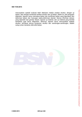 “HakCiptaBadanStandardisasiNasional,Copystandarinidibuatuntukpenayangandiwww.bsn.go.iddantidakuntukdikomersialkan”
SNI 1729:2015
© BSN 2015 229 dari 242
menunjukkan apakah evaluasi telah dilakukan melalui analisis struktur, dengan uji
beban, atau dengan kombinasi analisis struktur dan uji beban. Selain itu, bila pengujian
dilakukan, laporan harus mencakup beban dan kombinasi beban yang digunakan dan
deformasi beban dan hubungan waktu-deformasi diamati. Semua informasi relevan
yang diperoleh dari gambar desain, laporan uji material, dan uji material yang bersifat
tambahan juga harus dilaporkan. Akhirnya, laporan harus menunjukkan apakah
struktur, termasuk semua komponen struktur dan sambungan-sambungan, adalah
cukup untuk menahan efek-efek beban.
 