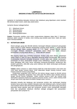 “HakCiptaBadanStandardisasiNasional,Copystandarinidibuatuntukpenayangandiwww.bsn.go.iddantidakuntukdikomersialkan”
SNI 1729:2015
© BSN 2015 230 dari 242
LAMPIRAN 6
BREISING STABILITAS UNTUK KOLOM DAN BALOK
Lampiran ini membahas kekuatan minimum dan kekakuan yang diperlukan untuk memberi
titik terbreis dalam kolom, balok atau balok-kolom.
Lampiran disusun sebagai berikut:
6.1. Ketentuan Umum
6.2. Breising kolom
6.3. Breising Balok
6.4. Breising Balok-Kolom
Catatan: Persyaratan stabilitas untuk sistem rangka-terbreis dijelaskan dalam Bab C. Ketentuan-
ketentuan dalam Lampiran ini berlaku untuk breising yang tersedia pada kolom, balok dan balok-
kolom individual stabilitas.
6.1 KETENTUAN UMUM
Kolom dengan ujung dan titik-titik terbreis menengah didesain memenuhi persyaratan
dalam Pasal 6.2 boleh didesain berdasarkan panjang tanpa dibreis, L, antara titik-titik
terbreis dengan faktor panjang efektif, K = 1,0. Balok dengan titik-titik terbreis
menengah didesain memenuhi persyaratan dalam Pasal 6.3 boleh didesain
berdasarkan panjang tanpa dibreis, Lb , antara titik-titik terbreis.
Bila breising tegak lurus terhadap komponen struktur yang akan dibreis, persamaan
dalam Pasal 6.2 dan 6.3 harus digunakan langsung tanpa penyesuaian. Bila breising
diorientasikan bersudut terhadap komponen struktur yang akan dibreis, persamaan-
persamaan ini harus disesuaikan dengan sudut inklinasinya. Evaluasi dari kekakuan
yang dilengkapi oleh breis harus mencakup komponen-komponen strukturnya dan
properti geometris, efek-efek yang sama baiknya dari detail sambungan-sambungan
dan pengangkuran.
Catatan: Dalam Lampiran ini, sistem breising relatif dan nodal diperuntukkan untuk kolom dan
untuk balok dengan breising lateral. Untuk balok-balok dengan breising torsional, sistem
breising nodal dan menerus yang dibahas.
Pengontrolan pergerakan breis relatif dari titik terbreis dengan respek ke titik-titik terbreis
berdekatan. Pengotrolan pergerakan breis nodal pada titik terbreis tanpa interaksi langsung
dengan titik-titik terbreis berdekatan. Sistem breising menerus terdiri dari breising yang
ditempatkan sepanjang keseluruhan panjang komponen struktur; namun, sistem breising nodal
dengan spasi teratur juga dapat dimodelkan sebagai sistem menerus.
Kekuatan tersedia dan kekakuan dari komponen struktur dan sambungan breising
tersebut harus sama atau melebihi kekuatan perlu dan kekakuan perlu, kecuali analisis
menunjukkan bahwa nilai-nilai terkecil dibenarkan. Analisis orde kedua yang mencakup
kelurusan keluar gambar awal dari komponen struktur untuk memperoleh kekuatan
breis dan persyaratan kekakuan diizinkan sebagai pengganti dari persyaratan-
persyaratan dari Lampiran ini.
 
