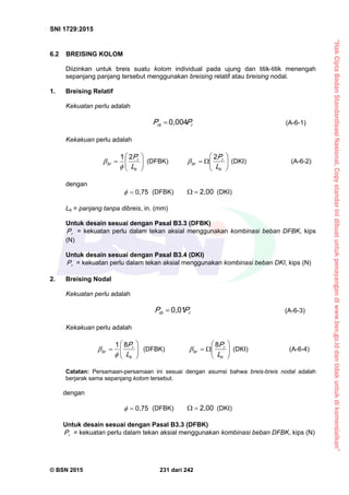 “HakCiptaBadanStandardisasiNasional,Copystandarinidibuatuntukpenayangandiwww.bsn.go.iddantidakuntukdikomersialkan”
SNI 1729:2015
© BSN 2015 231 dari 242
6.2 BREISING KOLOM
Diizinkan untuk breis suatu kolom individual pada ujung dan titik-titik menengah
sepanjang panjang tersebut menggunakan breising relatif atau breising nodal.
1. Breising Relatif
Kekuatan perlu adalah
rrb PP
0 , 0 0 4
 (A-6-1)
Kekakuan perlu adalah







b
r
br
L
P
21

 (DFBK) 






b
r
br
L
P
2
 (DKI) (A-6-2)
dengan 0 , 7 5
 (DFBK)
2 , 0 0
 (DKI)
Lb = panjang tanpa dibreis, in. (mm)
Untuk desain sesuai dengan Pasal B3.3 (DFBK)
rP = kekuatan perlu dalam tekan aksial menggunakan kombinasi beban DFBK, kips
(N)
Untuk desain sesuai dengan Pasal B3.4 (DKI)
rP = kekuatan perlu dalam tekan aksial menggunakan kombinasi beban DKI, kips (N)
2. Breising Nodal
Kekuatan perlu adalah
rrb PP
0 , 0 1
 (A-6-3)
Kekakuan perlu adalah







b
r
br
L
P
81

 (DFBK) 






b
r
br
L
P
8
 (DKI) (A-6-4)
Catatan: Persamaan-persamaan ini sesuai dengan asumsi bahwa breis-breis nodal adalah
berjarak sama sepanjang kolom tersebut.
dengan
0 , 7 5
 (DFBK)
2 , 0 0
 (DKI)
Untuk desain sesuai dengan Pasal B3.3 (DFBK)
rP = kekuatan perlu dalam tekan aksial menggunakan kombinasi beban DFBK, kips (N)
 