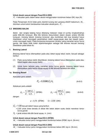 “HakCiptaBadanStandardisasiNasional,Copystandarinidibuatuntukpenayangandiwww.bsn.go.iddantidakuntukdikomersialkan”
SNI 1729:2015
© BSN 2015 232 dari 242
Untuk desain sesuai dengan Pasal B3.4 (DKI)
rP = kekuatan perlu dalam tekan aksial menggunakan kombinasi beban DKI, kips (N)
Pada Persamaan A-6-4 tidak perlu diambil kurang dari panjang efektif maksimum, KL ,
diizinkan untuk kolom berdasarkan kekuatan aksial-perlu, rP .
6.3 BREISING BALOK
Balok dan rangka batang harus dikekang melawan rotasi di sumbu longitudinalnya
pada tititk-titik tumpuan. Bila titik terbreis diasumsikan dalam desain antara titik-titik
tumpuan, breising lateral, breising torsional, atau kombinasi dari dua tersebut harus
disediakan untuk mencegah perpindahan relatif sayap-sayap atas dan bawah (yaitu,
untuk mencegah twist). Pada komponen-komponen struktur yang menahan lentur kurva
ganda, titik belok tidak boleh dipertimbangkan sebagai titik terbreis kecuali breising
disediakan pada lokasi itu.
1. Breising Lateral
Breising lateral harus ditempatkan pada atau dekat sayap tekan balok, kecuali sebagai
berikut:
(1) Pada ujung bebas balok dikantilever, breising lateral harus ditempatkan pada atau
dekat bagian atas sayap (tarik).
(2) Untuk balok terbreis yang menahan lentur kurva ganda, breising lateral harus
ditempatkan pada kedua sayap-sayap di titik terbreis terdekat titik belok.
1a. Breising Relatif
Kekuatan perlu adalah
odrrb hCMP
/0 , 0 0 8
 (A-6-5)
Kekakuan perlu adalah







ob
dr
br
hL
CM
41

 (DFBK) 






ob
dr
br
hL
CM
4
 (DKI) (A-6-6)
dengan
0 , 7 5
 (DFBK)
2 , 0 0
 (DKI)
1 , 0 0
dC kecuali dalam kasus yang berikut;
= 2,00 untuk breis berada di dekat titik belok dalam suatu balok menahan lentur
kurva ganda
oh = jarak antara titik-titik berat sayap, in. (mm)
Untuk desain sesuai dengan Pasal B3.3 (DFBK)
rM = kekuatan lentur perlu menggunakan kombinasi beban DFBK, kip-in. (N-mm)
Untuk desain sesuai dengan Pasal B3.4 (DKI)
rM = kekuatan lentur perlu menggunakan kombinasi beban DKI, kip-in. (N-mm)
 