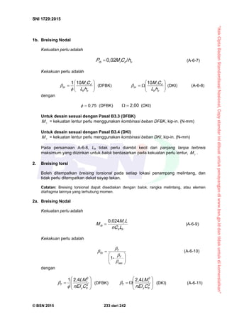 “HakCiptaBadanStandardisasiNasional,Copystandarinidibuatuntukpenayangandiwww.bsn.go.iddantidakuntukdikomersialkan”
SNI 1729:2015
© BSN 2015 233 dari 242
1b. Breising Nodal
Kekuatan perlu adalah
odrrb hCMP
/0 , 0 2
 (A-6-7)
Kekakuan perlu adalah







ob
dr
br
hL
CM
1 01

 (DFBK) 






ob
dr
br
hL
CM
1 0
 (DKI) (A-6-8)
dengan
0 , 7 5
 (DFBK)
2 , 0 0
 (DKI)
Untuk desain sesuai dengan Pasal B3.3 (DFBK)
rM = kekuatan lentur perlu menggunakan kombinasi beban DFBK, kip-in. (N-mm)
Untuk desain sesuai dengan Pasal B3.4 (DKI)
rM = kekuatan lentur perlu menggunakan kombinasi beban DKI, kip-in. (N-mm)
Pada persamaan A-6-8, Lb tidak perlu diambil kecil dari panjang tanpa terbreis
maksimum yang diizinkan untuk balok berdasarkan pada kekuatan perlu lentur, rM .
2. Breising torsi
Boleh ditempatkan breising torsional pada setiap lokasi penampang melintang, dan
tidak perlu ditempatkan dekat sayap tekan.
Catatan: Breising torsional dapat disediakan dengan balok, rangka melintang, atau elemen
diafragma lainnya yang terhubung momen.
2a. Breising Nodal
Kekuatan perlu adalah
bb
r
rb
Ln C
LM
M
0 , 0 2 4
 (A-6-9)
Kekakuan perlu adalah







s e c
T
T
T b




-1
(A-6-10)
dengan








 2
22 , 41
by
r
T
Cn EI
L M

 (DFBK)








 2
22 , 4
by
r
T
Cn EI
L M (DKI) (A-6-11)
 