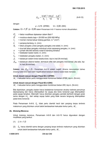 “HakCiptaBadanStandardisasiNasional,Copystandarinidibuatuntukpenayangandiwww.bsn.go.iddantidakuntukdikomersialkan”
SNI 1729:2015
© BSN 2015 234 dari 242






 1 21 2
1 , 53 , 3 33
sstwo
o
s e c
btth
h
E (A-6-12)
dengan 0 , 7 5
 (DFBK)
3 , 0 0
 (DKI)
Catatan:
3 , 0 01 , 5 2
 / dalam Persamaan A-6-11 karena momen dikuadratkan.
bC = faktor modifikasi dijelaskan dalam Bab F
E = modulus elastis baja = 29 000 ksi (200 000 MPa)
yI = momen inersia keluar bidang gambar, in.4
(mm4
)
L = panjang bentang, in. (mm)
sb = lebar pengaku untuk pengaku-pengaku one-sided, in. (mm)
= dua kali lebar pengaku individual untuk sepasang pengaku, in. (mm)
n = jumlah titik-titik terbreis nodal di bentang tersebut
wt = ketebalan badan balok, in. (mm)
stt = ketebalan pengaku badan, in. (mm)
T
 = kekakuan sistem breis keseluruhan, kip-in./rad (N-mm/rad)
s e c
 = kekakuan distorsi badan, termasuk efek dari pengaku transversal, jika ada, kip-
in./rad (N-mm/rad)
Catatan: Jika Ts e c
  , Persamaan A-6-10 adalah negatif, dimana menunjukkan bahwa
breising balok torsi tidak boleh negatif akibat kekakuan distorsi badan tidak memadai.
Untuk desain sesuai dengan Pasal B3.3 (DFBK)
rM = kekuatan lentur perlu menggunakan kombinasi beban DFBK, kip-in. (N-mm)
Untuk desain sesuai dengan Pasal B3.4 (DKI)
rM = kekuatan lentur perlu menggunakan kombinasi beban DKI, kip-in. (N-mm)
Bila diperlukan, pengaku badan harus kedalaman komponen struktur terbreis penuhnya
diperpanjang dan harus ditempatkan ke sayap jika breis torsional juga ditempatkan
pada sayap tersebut. Alternatif, harus diizinkan pengaku pendek berhenti dengan jarak
sama dengan 4 wt dari setiap sayap balok yang tidak secara langsung ditempatkan
pada breis torsional.
Pada Persamaan A-6-9, bL tidak perlu diambil kecil dari panjang tanpa terbreis
maksimum yang diizinkan untuk balok berdasarkan kekuatan lentur perlu, rM .
2b. Breising Menerus
Untuk breising menerus, Persamaan A-6-9 dan A-6-10 harus digunakan dengan
modifikasi yang berikut:
(1)
1 , 0/
nL
(2) bL harus diambil sama dengan panjang tanpa terbreis maksimum yang diizinkan
untuk balok berdasarkan kekuatan lentur perlu, rM .
 
