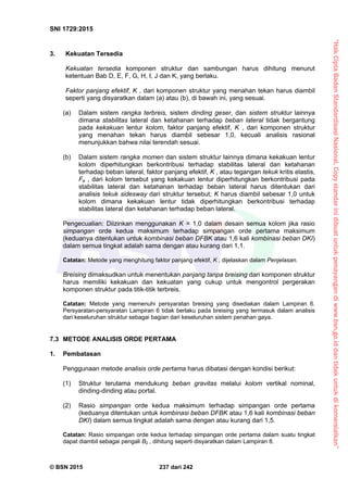 “HakCiptaBadanStandardisasiNasional,Copystandarinidibuatuntukpenayangandiwww.bsn.go.iddantidakuntukdikomersialkan”
SNI 1729:2015
© BSN 2015 237 dari 242
3. Kekuatan Tersedia
Kekuatan tersedia komponen struktur dan sambungan harus dihitung menurut
ketentuan Bab D, E, F, G, H, I, J dan K, yang berlaku.
Faktor panjang efektif, K , dari komponen struktur yang menahan tekan harus diambil
seperti yang disyaratkan dalam (a) atau (b), di bawah ini, yang sesuai.
(a) Dalam sistem rangka terbreis, sistem dinding geser, dan sistem struktur lainnya
dimana stabilitas lateral dan ketahanan terhadap beban lateral tidak bergantung
pada kekakuan lentur kolom, faktor panjang efektif, K , dari komponen struktur
yang menahan tekan harus diambil sebesar 1,0, kecuali analisis rasional
menunjukkan bahwa nilai terendah sesuai.
(b) Dalam sistem rangka momen dan sistem struktur lainnya dimana kekakuan lentur
kolom diperhitungkan berkontribusi terhadap stabilitas lateral dan ketahanan
terhadap beban lateral, faktor panjang efektif, K , atau tegangan tekuk kritis elastis,
Fe , dari kolom tersebut yang kekakuan lentur diperhitungkan berkontribusi pada
stabilitas lateral dan ketahanan terhadap beban lateral harus ditentukan dari
analisis tekuk sidesway dari struktur tersebut; K harus diambil sebesar 1,0 untuk
kolom dimana kekakuan lentur tidak diperhitungkan berkontribusi terhadap
stabilitas lateral dan ketahanan terhadap beban lateral.
Pengecualian: Diizinkan menggunakan K = 1,0 dalam desain semua kolom jika rasio
simpangan orde kedua maksimum terhadap simpangan orde pertama maksimum
(keduanya ditentukan untuk kombinasi beban DFBK atau 1,6 kali kombinasi beban DKI)
dalam semua tingkat adalah sama dengan atau kurang dari 1,1.
Catatan: Metode yang menghitung faktor panjang efektif, K , dijelaskan dalam Penjelasan.
Breising dimaksudkan untuk menentukan panjang tanpa breising dari komponen struktur
harus memiliki kekakuan dan kekuatan yang cukup untuk mengontrol pergerakan
komponen struktur pada titik-titik terbreis.
Catatan: Metode yang memenuhi persyaratan breising yang disediakan dalam Lampiran 6.
Persyaratan-persyaratan Lampiran 6 tidak berlaku pada breising yang termasuk dalam analisis
dari keseluruhan struktur sebagai bagian dari keseluruhan sistem penahan gaya.
7.3 METODE ANALISIS ORDE PERTAMA
1. Pembatasan
Penggunaan metode analisis orde pertama harus dibatasi dengan kondisi berikut:
(1) Struktur terutama mendukung beban gravitas melalui kolom vertikal nominal,
dinding-dinding atau portal.
(2) Rasio simpangan orde kedua maksimum terhadap simpangan orde pertama
(keduanya ditentukan untuk kombinasi beban DFBK atau 1,6 kali kombinasi beban
DKI) dalam semua tingkat adalah sama dengan atau kurang dari 1,5.
Catatan: Rasio simpangan orde kedua terhadap simpangan orde pertama dalam suatu tingkat
dapat diambil sebagai pengali B2 , dihitung seperti disyaratkan dalam Lampiran 8.
 