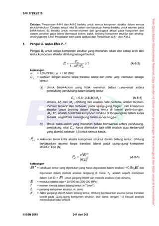 “HakCiptaBadanStandardisasiNasional,Copystandarinidibuatuntukpenayangandiwww.bsn.go.iddantidakuntukdikomersialkan”
SNI 1729:2015
© BSN 2015 241 dari 242
Catatan: Persamaan A-8-1 dan A-8-2 berlaku untuk semua komponen struktur dalam semua
struktur-struktur. Catatan, tetapi, nilai B1 selain dari kesatuan hanya berlaku untuk momen pada
balok-kolom; B2 berlaku untuk momen-momen dan gaya-gaya aksial pada komponen dari
sistem penahan gaya lateral (termasuk kolom, balok, breising komponen struktur dan dinding-
dinding geser). Lihat Penjelasan lebih pada aplikasi dari Persamaan A-8-1 dan A-8-2.
1. Pengali B1 untuk Efek P-
Pengali B1 untuk setiap komponen struktur yang menahan tekan dan setiap arah dari
lentur komponen struktur dihitung sebagai berikut:
1
/1
1
1 


er
m
PP
C
B

(A-8-3)
keterangan
 = 1,00 (DFBK);  = 1,60 (DKI)
mC = koefisien dengan asumsi tanpa translasi lateral dari portal yang ditentukan sebagai
berikut:
(a) Untuk balok-kolom yang tidak menahan beban transversal antara
pendukung-pendukung dalam bidang lentur
 21
/0 , 4-0 , 6
MMC m
 (A-8-4)
dimana 1
M dan 2
M , dihitung dari analisis orde pertama, adalah momen-
momen terkecil dan terbesar, pada ujung-ujung bagian dari komponen
struktur tanpa breising dalam bidang lentur di bawah pertimbangan.
21
MM / adalah positif bila komponen struktur di lengkungkan dalam kurva
terbalik, negatif bila melengkung dalam kurva tunggal.
(b) Untuk balok-kolom yang menahan beban transversal antara pendukung-
pendukung, nilai mC harus ditentukan baik oleh analisis atau konservatif
yang diambil sebesar 1,0 untuk semua kasus.
1
eP = kekuatan tekuk kritis elastis komponen struktur dalam bidang lentur, dihitung
berdasarkan asumsi tanpa translasi lateral pada ujung-ujung komponen
struktur, kips (N)
 
2
1
2
1
*
LK
EI
Pe

 (A-8-5)
keterangan*
EI = kekakuan lentur yang diperlukan yang harus digunakan dalam analisis (= EIb

0 , 8
bila
digunakan dalam metode analisis langsung di mana b
 adalah seperti ditetapkan
dalam Bab C; = EI untuk panjang efektif dan metode analisis orde pertama)
E = modulus elastis baja = 29 000 ksi (200 000 MPa)
I = momen inersia dalam bidang lentur, in.4
(mm4
)
L = panjang komponen struktur, in. (mm)
1
K = faktor panjang efektif dalam bidang lentur, dihitung berdasarkan asumsi tanpa translasi
lateral pada ujung-ujung komponen struktur, atur sama dengan 1,0 kecuali analisis
membuktikan nilai terkecil
 