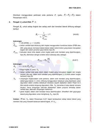 “HakCiptaBadanStandardisasiNasional,Copystandarinidibuatuntukpenayangandiwww.bsn.go.iddantidakuntukdikomersialkan”
SNI 1729:2015
© BSN 2015 242 dari 242
Diizinkan menggunakan perkiraan orde pertama rP (yaitu, ltntr PPP  ) dalam
Persamaan A-8-3.
2. Pengali 2
B untuk Efek -P
Pengali 2
B untuk setiap tingkat dan setiap arah dari translasi lateral dihitung sebagai
berikut:
1
1
1
2 


storye
story
P
P
B 
(A-8-6)
keterangan
 = 1,00 (DFBK);  = 1,6 (DKI)
storyP = beban vertikal total didukung oleh tingkat menggunakan kombinasi beban DFBK atau
DKI, yang sesuai, termasuk beban-beban dalam kolom-kolom yang bukan merupakan
bagian dari sistem penahan gaya lateral, kips (N)
storyPe = kekuatan tekuk kritis elastis untuk tingkat pada arah translasi yang diperhitungkan,
kips (N), ditentukan dengan analisis tekuk sidesway atau sebagai:
H
Mstorye
H L
RP

 (A-8-7)
keterangan
MR = 1 – 0,15 ( storym f PP
/
)
L = tinggi tingkat, in. (mm) H

m fP = beban vertikal total pada kolom dalam tingkat yang merupakan bagian dari rangka
momen, jika ada, dalam arah translasi yang diperhitungkan (= 0 untuk sistem rangka
berbreis), kips (N)
H
 = simpangan tingkat-dalam orde pertama, dalam arah translasi yang diperhitungkan,
akibat gaya lateral, in. (mm), dihitung menggunakan kekakuan yang diperlukan untuk
digunakan dalam analisis (kekakuan direduksi seperti dijelaskan dalam Pasal C2.3
bila metode analisis langsung digunakan). Bila H
 bervariasi di atas daerah rencana
struktur, harus simpangan rata-rata dibebankan dalam proporsi terhadap beban
vertikal atau, alternatif, simpangan maksimum
H = geser tingkat, dalam arah translasi harus diperhitungkan, dihasilkan oleh gaya-gaya
lateral yang digunakan untuk menghitung H
 , kips (N)
Catatan: H dan H
 dalam Persamaan A-8-7 dapat berdasarkan setiap beban lateral yang
memberi nilai yang mewakili kekakuan lateral tingkat, HH 
/
.
 