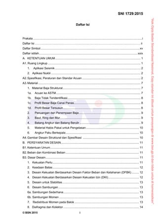“HakCiptaBadanStandardisasiNasional,Copystandarinidibuatuntukpenayangandiwww.bsn.go.iddantidakuntukdikomersialkan”
SNI 1729:2015
© BSN 2015 i
Daftar Isi
Prakata ......................................................................................................................................i
Daftar Isi ……………………………………………………………………………………………… ii
Daftar Simbol..........................................................................................................................xv 
Daftar istilah......................................................................................................................... xxix 
A. KETENTUAN UMUM......................................................................................................... 1 
A1. Ruang Lingkup .................................................................................................................. 1 
1.    Aplikasi Seismik ......................................................................................................... 2 
2. Aplikasi Nuklir .............................................................................................................. 2 
A2.Spesifikasi, Peraturan dan Standar Acuan ........................................................................ 2 
A3.Material.............................................................................................................................. 7 
1. Material Baja Struktural................................................................................................ 7 
1a. Acuan ke ASTM........................................................................................................ 7 
1b. Baja Tidak Teridentifikasi.......................................................................................... 8 
1c. Profil Besar Baja Canai Panas.................................................................................. 8 
1d. Profil Besar Tersusun ............................................................................................... 8 
2. Penuangan dan Penempaan Baja............................................................................ 9 
3. Baut, Ring dan Mur................................................................................................... 9 
4. Batang Angkur dan Batang Berulir ........................................................................... 9 
5. Material Habis Pakai untuk Pengelasan................................................................. 10 
6. Angkur Paku Berkepala.......................................................................................... 10 
A4.Gambar Desain Struktural dan Spesifikasi ..................................................................... 10 
B. PERSYARATAN DESAIN................................................................................................ 11 
B1.Ketentuan Umum............................................................................................................. 11 
B2.Beban dan Kombinasi Beban .......................................................................................... 11 
B3. Dasar Desain................................................................................................................... 11 
1. Kekuatan Perlu .......................................................................................................... 11 
2. Keadaan Batas .......................................................................................................... 12 
3. Desain Kekuatan Berdasarkan Desain Faktor Beban dan Ketahanan (DFBK) ......... 12 
4. Desain Kekuatan Berdasarkan Desain Kekuatan Izin (DKI)...................................... 12 
5. Desain untuk Stabilitas .............................................................................................. 13 
6. Desain Sambungan ................................................................................................... 13 
6a. Sambungan Sederhana............................................................................................. 13 
6b. Sambungan Momen .................................................................................................. 13 
7.   Redistribusi Momen pada Balok ............................................................................... 13 
8.  Diafragma dan Kolektor ............................................................................................. 14 
 