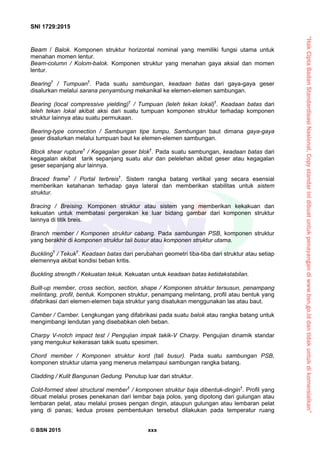 “HakCiptaBadanStandardisasiNasional,Copystandarinidibuatuntukpenayangandiwww.bsn.go.iddantidakuntukdikomersialkan”
SNI 1729:2015
© BSN 2015 xxx
Beam / Balok. Komponen struktur horizontal nominal yang memiliki fungsi utama untuk
menahan momen lentur.
Beam-column / Kolom-balok. Komponen struktur yang menahan gaya aksial dan momen
lentur.
Bearing†
/ Tumpuan†
. Pada suatu sambungan, keadaan batas dari gaya-gaya geser
disalurkan melalui sarana penyambung mekanikal ke elemen-elemen sambungan.
Bearing (local compressive yielding)†
/ Tumpuan (leleh tekan lokal)†
. Keadaan batas dari
leleh tekan lokal akibat aksi dari suatu tumpuan komponen struktur terhadap komponen
struktur lainnya atau suatu permukaan.
Bearing-type connection / Sambungan tipe tumpu. Sambungan baut dimana gaya-gaya
geser disalurkan melalui tumpuan baut ke elemen-elemen sambungan.
Block shear rupture†
/ Kegagalan geser blok†
. Pada suatu sambungan, keadaan batas dari
kegagalan akibat tarik sepanjang suatu alur dan pelelehan akibat geser atau kegagalan
geser sepanjang alur lainnya.
Braced frame†
/ Portal terbreis†
. Sistem rangka batang vertikal yang secara esensial
memberikan ketahanan terhadap gaya lateral dan memberikan stabilitas untuk sistem
struktur.
Bracing / Breising. Komponen struktur atau sistem yang memberikan kekakuan dan
kekuatan untuk membatasi pergerakan ke luar bidang gambar dari komponen struktur
lainnya di titik breis.
Branch member / Komponen struktur cabang. Pada sambungan PSB, komponen struktur
yang berakhir di komponen struktur tali busur atau komponen struktur utama.
Buckling†
/ Tekuk†
. Keadaan batas dari perubahan geometri tiba-tiba dari struktur atau setiap
elemennya akibat kondisi beban kritis.
Buckling strength / Kekuatan tekuk. Kekuatan untuk keadaan batas ketidakstabilan.
Built-up member, cross section, section, shape / Komponen struktur tersusun, penampang
melintang, profil, bentuk. Komponen struktur, penampang melintang, profil atau bentuk yang
difabrikasi dari elemen-elemen baja struktur yang disatukan menggunakan las atau baut.
Camber / Camber. Lengkungan yang difabrikasi pada suatu balok atau rangka batang untuk
mengimbangi lendutan yang disebabkan oleh beban.
Charpy V-notch impact test / Pengujian impak takik-V Charpy. Pengujian dinamik standar
yang mengukur kekerasan takik suatu spesimen.
Chord member / Komponen struktur kord (tali busur). Pada suatu sambungan PSB,
komponen struktur utama yang menerus melampaui sambungan rangka batang.
Cladding / Kulit Bangunan Gedung. Penutup luar dari struktur.
Cold-formed steel structural member†
/ komponen struktur baja dibentuk-dingin†
. Profil yang
dibuat melalui proses penekanan dari lembar baja polos, yang dipotong dari gulungan atau
lembaran pelat, atau melalui proses pengan dingin, ataupun gulungan atau lembaran pelat
yang di panas; kedua proses pembentukan tersebut dilakukan pada temperatur ruang
 