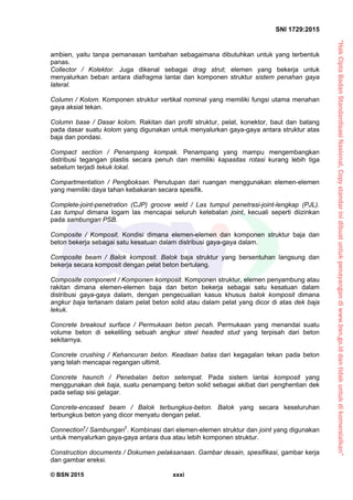 “HakCiptaBadanStandardisasiNasional,Copystandarinidibuatuntukpenayangandiwww.bsn.go.iddantidakuntukdikomersialkan”
SNI 1729:2015
© BSN 2015 xxxi
ambien, yaitu tanpa pemanasan tambahan sebagaimana dibutuhkan untuk yang terbentuk
panas.
Collector / Kolektor. Juga dikenal sebagai drag strut; elemen yang bekerja untuk
menyalurkan beban antara diafragma lantai dan komponen struktur sistem penahan gaya
lateral.
Column / Kolom. Komponen struktur vertikal nominal yang memiliki fungsi utama menahan
gaya aksial tekan.
Column base / Dasar kolom. Rakitan dari profil struktur, pelat, konektor, baut dan batang
pada dasar suatu kolom yang digunakan untuk menyalurkan gaya-gaya antara struktur atas
baja dan pondasi.
Compact section / Penampang kompak. Penampang yang mampu mengembangkan
distribusi tegangan plastis secara penuh dan memiliki kapasitas rotasi kurang lebih tiga
sebelum terjadi tekuk lokal.
Compartmentation / Pengboksan. Penutupan dari ruangan menggunakan elemen-elemen
yang memiliki daya tahan kebakaran secara spesifik.
Complete-joint-penetration (CJP) groove weld / Las tumpul penetrasi-joint-lengkap (PJL).
Las tumpul dimana logam las mencapai seluruh ketebalan joint, kecuali seperti diizinkan
pada sambungan PSB.
Composite / Komposit. Kondisi dimana elemen-elemen dan komponen struktur baja dan
beton bekerja sebagai satu kesatuan dalam distribusi gaya-gaya dalam.
Composite beam / Balok komposit. Balok baja struktur yang bersentuhan langsung dan
bekerja secara komposit dengan pelat beton bertulang.
Composite component / Komponen komposit. Komponen struktur, elemen penyambung atau
rakitan dimana elemen-elemen baja dan beton bekerja sebagai satu kesatuan dalam
distribusi gaya-gaya dalam, dengan pengecualian kasus khusus balok komposit dimana
angkur baja tertanam dalam pelat beton solid atau dalam pelat yang dicor di atas dek baja
lekuk.
Concrete breakout surface / Permukaan beton pecah. Permukaan yang menandai suatu
volume beton di sekeliling sebuah angkur steel headed stud yang terpisah dari beton
sekitarnya.
Concrete crushing / Kehancuran beton. Keadaan batas dari kegagalan tekan pada beton
yang telah mencapai regangan ultimit.
Concrete haunch / Penebalan beton setempat. Pada sistem lantai komposit yang
menggunakan dek baja, suatu penampang beton solid sebagai akibat dari penghentian dek
pada setiap sisi gelagar.
Concrete-encased beam / Balok terbungkus-beton. Balok yang secara keseluruhan
terbungkus beton yang dicor menyatu dengan pelat.
Connection†
/ Sambungan†
. Kombinasi dari elemen-elemen struktur dan joint yang digunakan
untuk menyalurkan gaya-gaya antara dua atau lebih komponen struktur.
Construction documents / Dokumen pelaksanaan. Gambar desain, spesifikasi, gambar kerja
dan gambar ereksi.
 