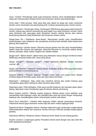 “HakCiptaBadanStandardisasiNasional,Copystandarinidibuatuntukpenayangandiwww.bsn.go.iddantidakuntukdikomersialkan”
SNI 1729:2015
© BSN 2015 xxxii
Cope / Coakan. Pemotongan pada suatu komponen struktur untuk menghilangkan sebuah
sayap dan menyesuaikan dengan bentuk dari komponen struktur yang berpotongan.
Cover plate / Pelat penutup. Pelat yang dilas atau dibaut ke sayap dari suatu komponen
struktur untuk menambah luas penampang profil, modulus penampang atau momen inersia.
Cross connection / Sambungan silang. Sambungan PSB dimana gaya-gaya pada komponen
struktur cabang atau elemen penyambung yang tegak lurus pada komponen struktur utama
yang diimbangi oleh gaya-gaya pada komponen struktur cabang lainnya atau elemen
penyambung pada sisi yang berlawanan dari komponen struktur utama.
Design-basis fire / Kebakaran dasar-desain. Sekumpulan kondisi yang mendefinisikan
perkembangan suatu kebakaran dan penyebaran produk-produk terbakar pada keseluruhan
gedung atau bagiannya.
Design drawings / Gambar desain. Dokumen berupa gambar dan foto yang memperlihatkan
desain, lokasi dan dimensi dari pekerjaan. Dokumen-dokumen ini umumnya meliputi denah,
elevasi, potongan, detail, skedul, diagram dan catatan-catatan.
Design load†
/ Beban desain†
. Beban kerja yang ditentukan sesuai dengan kombinasi beban
DFBK atau kombinasi beban DKI, mana yang sesuai.
Design strength*†
/ Kekuatan desain*†
. Faktor ketahanan dikalikan dengan kekuatan
nominal, nR
Design wall thickness / Ketebalan dinding desain. Ketebalan dinding PSB yang diasumsikan
pada penentuan properti penampang.
Diagonal stiffener / Pengaku diagonal. Pengaku badan pada zona panel kolom dengan
orientasi diagonal terhadap sayap, pada satu atau kedua sisi badan.
Diaphragm†
/ Diafragma†
. Atap, lantai atau membran lainnya atau sistem breising yang
menyalurkan gaya dalam bidang ke sistem penahan gaya lateral.
Diaphragm plate / Pelat diafragma. Pelat yang memiliki kekakuan dan kekuatan geser dalam
bidang, digunakan untuk menyalurkan gaya ke elemen-elemen pendukung.
Direct analysis method / Metode analisis langsung. Metode desain untuk stabilitas yang
memasukkan efek tegangan residu dan ketidaklurusan awal dari portal dengan mengurangi
kekakuan dan mempekerjakan beban notional pada analisis orde-kedua.
Direct bond interaction / Interaksi lekat langsung. Dalam sebuah penampang komposit,
mekanisme dimana gaya disalurkan antara baja dan beton melalui tegangan lekat.
Distortional failure / Kegagalan distorsi. Keadaan batas dari suatu sambungan rangka batang
PSB berdasarkan distorsi dari komponen struktur tali busur PSB dari persegi menjadi jajaran
genjang.
Distortional stiffness / Kekakuan distorsi. Kekakuan lentur badan ke luar bidang gambar.
Double curvature / Lengkungan ganda. Perubahan bentuk balok dengan satu atau lebih titik
balik sepanjang bentangnya.
 