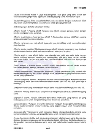 “HakCiptaBadanStandardisasiNasional,Copystandarinidibuatuntukpenayangandiwww.bsn.go.iddantidakuntukdikomersialkan”
SNI 1729:2015
© BSN 2015 xxxiii
Double-concentrated forces / Gaya terpusat-ganda. Dua gaya yang sama besar dan
berlawanan arah yang bekerja tegak lurus pada sayap yang sama, membentuk kopel.
Doubler / Pengganda. Pelat yang ditambahkan pada, dan paralel dengan, suatu badan balok
atau kolom untuk meningkatkan kekuatan pada lokasi gaya-gaya terpusat.
Drift / Simpangan. Defleksi lateral dari struktur.
Effective length / Panjang efektif. Panjang yang identik dengan panjang kolom dengan
kondisi sendi pada kedua ujungnya.
Effective length factor / Faktor panjang efektif, K. Rasio antara panjang efektif dan panjang
tanpa breising dari komponen struktur.
Effective net area / Luas neto efektif. Luas neto yang dimodifikasi untuk memperhitungkan
efek shear lag.
Effective section modulus / Modulus penampang efektif. Modulus penampang yang direduksi
untuk memperhitungkan tekuk pada elemen-elemen tekan yang langsing.
Effective width / Lebar efektif. Lebar yang direduksi dari pelat atau pelat lantai dengan
asumsi distribusi tegangan merata yang menghasilkan efek yang sama dengan perilaku
komponen struktur dengan lebar pelat atau pelat lantai aktual yang distribusi tegangannya
tidak merata.
Elastic analysis / Analisis elastis. Analisis struktur berdasarkan asumsi bahwa struktur
kembali ke geometri awalnya pada saat beban ditiadakan.
Elevated temperatures / Peningkatan temperatur. Kondisi pemanasan yang dialami oleh
elemen-elemen gedung atau struktur sebagai akibat dari kebakaran yang melampaui kondisi
ambien yang diperkirakan.
Encased composite member / Komponen struktur komposit terbungkus. Komponen struktur
komposit yang terdiri dari suatu komponen beton struktur dan satu atau lebih profil baja di
dalamnya.
End panel / Panel ujung. Panel badan dengan panel yang berdekatan hanya pada satu sisi.
End return. Panjang dari las sudut yang menerus mengelilingi suatu sudut pada bidang yang
sama.
Engineer of record / Insinyur profesional bersertifikat. Profesional yang memiliki izin yang
bertanggung jawab untuk mengesahkan gambar desain dan spesifikasi.
Expansion rocker / Tumpuan ayun untuk pemuaian. Tumpuan dengan permukaan lengkung,
dimana suatu komponen struktur bertumpu, yang dapat berayun untuk mengakomodasi
pemuaian.
Expansion roller / Tumpuan rol untuk pemuaian. Batang tulangan baja bulat, dimana suatu
komponen struktur bertumpu, yang dapat berguling untuk mengakomodasi pemuaian.
Eyebar. Komponen struktur tarik berujung-sendi dengan tebal seragam, yang ditempa atau
dipotong dengan menggunakan api dimana bagian kepala lebih lebar dari batang tubuhnya,
diproporsikan memberikan kekuatan yang sama baik pada bagian kepala maupun batang
tubuh.
 