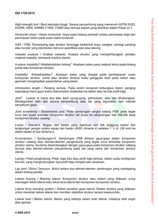 “HakCiptaBadanStandardisasiNasional,Copystandarinidibuatuntukpenayangandiwww.bsn.go.iddantidakuntukdikomersialkan”
SNI 1729:2015
© BSN 2015 xxxvi
High-strength bolt / Baut kekuatan-tinggi. Sarana penyambung yang memenuhi ASTM A325,
A325M, A490, A490M, F1852, F2280 atau lainnya seperti yang diizinkan dalam Pasal J3.1.
Horizontal shear / Geser horizontal. Gaya pada bidang pemisah antara permukaan baja dan
permukaan beton pada suatu balok komposit.
HSS / PSB. Penampang baja struktur berongga berbentuk bujur sangkar, persegi panjang
atau bundar yang diproduksi menurut spesifikasi pipa atau tabung.
Inelastic analysis / Analisis inelastis. Analisis struktur yang memperhitungkan perilaku
material inelastis, termasuk analisis plastis.
In-plane instability†
/ Ketidakstabilan bidang†
. Keadaan batas yang meliputi tekuk pada bidang
portal atau komponen struktur.
Instability†
. Ketidakstabilan†
. Keadaan batas yang dicapai pada pembebanan suatu
komponen struktur, portal atau struktur dimana suatu gangguan kecil pada beban atau
geometri menghasilkan perpindahan yang besar.
Introduction length / Panjang semula. Pada kolom komposit terbungkus beton, panjang
sepanjang mana gaya kolom diasumsikan disalurkan ke dalam atau ke luar profil baja.
Joint†
. Luasan di mana dua atau lebih ujung-ujung, permukaan, atau tepi dihubungkan.
Dikategorikan oleh tipe sarana penyambung atau las yang digunakan dan metode
penyaluran gaya.
Joint eccentricity / Eksentrisitas joint. Pada sambungan rangka batang PSB, jarak tegak
lurus dari pusat gravitasi komponen struktur tali busur ke perpotongan dari titik-titik kerja
komponen struktur cabang.
k-area / Daerah-k. Bagian dari badan yang diperluas dari titik singgung badan dan
lengkungan pengisi antara sayap dan badan (AISC dimensi k) sebesar 1 ½ in. (38 mm) ke
dalam badan di luar dimensi k.
K-connection / Sambungan-K. Sambungan PSB dimana gaya-gaya dalam komponen
struktur cabang atau elemen-elemen penghubung yang tegak lurus terhadap komponen
struktur utama, terutama diseimbangkan dengan gaya-gaya pada komponen struktur cabang
lainnya atau elemen-elemen penyambung pada sisi yang sama dari komponen struktur
utama.
Lacing / Pelat penghubung. Pelat, baja siku atau profil baja lainnya, dalam suatu konfigurasi
kisi-kisi, yang menghubungkan dua profil baja menjadi satu kesatuan.
Lap joint / Buhul Tersusun. Buhul antara dua elemen-elemen sambungan yang overlapping
dalam bidang paralel.
Lateral bracing / Breising lateral. Komponen struktur atau sistem yang didesain untuk
mencegah tekuk lateral atau tekuk torsi-lateral dari komponen-komponen struktur.
Lateral force resisting system / Sistem penahan gaya lateral. Sistem struktur yang didesain
untuk menahan beban lateral dan memberi stabilitas struktur secara keseluruhan.
Lateral load / Beban lateral. Beban yang bekerja dalam arah lateral, misalnya efek angin
atau gempa.
 