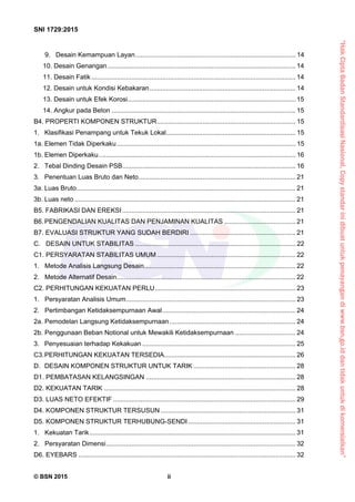“HakCiptaBadanStandardisasiNasional,Copystandarinidibuatuntukpenayangandiwww.bsn.go.iddantidakuntukdikomersialkan”
SNI 1729:2015
© BSN 2015 ii
9. Desain Kemampuan Layan........................................................................................ 14 
10. Desain Genangan....................................................................................................... 14 
11. Desain Fatik................................................................................................................ 14 
12. Desain untuk Kondisi Kebakaran................................................................................ 14 
13. Desain untuk Efek Korosi............................................................................................ 15 
14. Angkur pada Beton ..................................................................................................... 15 
B4. PROPERTI KOMPONEN STRUKTUR............................................................................ 15 
1.  Klasifikasi Penampang untuk Tekuk Lokal....................................................................... 15 
1a. Elemen Tidak Diperkaku.................................................................................................. 15 
1b. Elemen Diperkaku............................................................................................................ 16 
2.  Tebal Dinding Desain PSB............................................................................................... 16 
3.  Penentuan Luas Bruto dan Neto...................................................................................... 21 
3a. Luas Bruto........................................................................................................................ 21 
3b. Luas neto ......................................................................................................................... 21 
B5. FABRIKASI DAN EREKSI ............................................................................................... 21 
B6. PENGENDALIAN KUALITAS DAN PENJAMINAN KUALITAS ....................................... 21 
B7. EVALUASI STRUKTUR YANG SUDAH BERDIRI .......................................................... 21 
C. DESAIN UNTUK STABILITAS ........................................................................................ 22 
C1. PERSYARATAN STABILITAS UMUM ............................................................................ 22 
1. Metode Analisis Langsung Desain................................................................................... 22 
2. Metode Alternatif Desain.................................................................................................. 22 
C2. PERHITUNGAN KEKUATAN PERLU............................................................................. 23 
1. Persyaratan Analisis Umum............................................................................................. 23 
2. Pertimbangan Ketidaksempurnaan Awal......................................................................... 24 
2a. Pemodelan Langsung Ketidaksempurnaan..................................................................... 24 
2b. Penggunaan Beban Notional untuk Mewakili Ketidaksempurnaan ................................. 24 
3.  Penyesuaian terhadap Kekakuan .................................................................................... 25 
C3. PERHITUNGAN KEKUATAN TERSEDIA........................................................................ 26 
D. DESAIN KOMPONEN STRUKTUR UNTUK TARIK ........................................................ 28 
D1. PEMBATASAN KELANGSINGAN .................................................................................. 28 
D2. KEKUATAN TARIK ......................................................................................................... 28 
D3. LUAS NETO EFEKTIF .................................................................................................... 29 
D4. KOMPONEN STRUKTUR TERSUSUN .......................................................................... 31 
D5. KOMPONEN STRUKTUR TERHUBUNG-SENDI........................................................... 31 
1. Kekuatan Tarik................................................................................................................. 31 
2. Persyaratan Dimensi........................................................................................................ 32 
D6. EYEBARS ....................................................................................................................... 32 
 