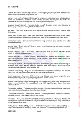 “HakCiptaBadanStandardisasiNasional,Copystandarinidibuatuntukpenayangandiwww.bsn.go.iddantidakuntukdikomersialkan”
SNI 1729:2015
© BSN 2015 xxxviii
Moment connection / Sambungan momen. Sambungan yang menyalurkan momen lentur
antara komponen struktur yang disambung.
Moment frame†
/ Portal momen†
. Sistem portal yang memberikan ketahanan terhadap beban
lateral dan memberikan stabilitas sistem struktur, terutama melalui geser dan lentur dari
komponen-komponen struktur portal dan sambungan-sambungannya.
Negative flexural strength / Kekuatan lentur negatif. Kekuatan lentur balok komposit di
daerah yang permukaan atasnya tertarik akibat lentur.
Net area / Luas neto. Luas bruto yang direduksi untuk memperhitungkan material yang
dihilangkan.
Nodal brace / Breis nodal. Breis yang mencegah pergerakan lateral atau puntir secara
independen terhadap breis lainnya pada titik-titik breis yang berdekatan (lihat breis relatif).
Nominal dimension / Dimensi nominal. Dimensi yang tercantum atau teoretis, pada tabel
properti penampang.
Nominal load†
/ Beban nominal†
. Besaran beban yang ditetapkan oleh peraturan bangunan
gedung yang berlaku.
Nominal rib height / Tinggi rib nominal. Tinggi dek baja lekuk diukur dari titik terendah sisi
bawah ke titik tertinggi bagian atas.
Nominal strength*†
/ Kekuatan nominal*†
. Kekuatan suatu struktur atau komponen (tanpa
faktor ketahanan atau faktor keamanan) untuk menahan efek beban, seperti ditentukan
dalam Spesifikasi ini.
Noncompact section / Penampang nonkompak. Penampang yang dapat mengembangkan
tegangan leleh dalam elemen tekannya sebelum tekuk lokal terjadi, tetapi tidak dapat
mengembangkan kapasitas rotasi sebesar tiga.
Nondestructive testing / Pengujian nondestruktif. Prosedur pemeriksaan tanpa ada material
yang rusak dan integritas material atau komponen tidak terpengaruh.
Notch toughness / Kekerasan takik. Energi yang diserap pada suatu temperatur yang
ditetapkan seperti yang diukur pada pengujian impak takik-V Charpy.
Notional load / Beban notional. Beban virtual yang dipekerjakan pada suatu analisis struktur
untuk memperhitungkan efek destabilisasi yang tidak diperhitungkan dalam ketentuan-
ketentuan desain.
Out-of-plane buckling / Tekuk ke luar bidang gambar. Keadaan batas dari balok, kolom atau
balok-kolom terkait tekuk lateral atau tekuk puntir-lateral.
Overlapped connection / Sambungan lewatan. Sambungan rangka batang PSB dimana
komponen struktur cabang yang berpotongan overlap.
Panel zone / Zona panel. Daerah badan pada sambungan balok-ke-kolom yang dibatasi oleh
perpanjangan sayap balok dan kolom yang masuk ke dalam sambungan, yang menyalurkan
momen melalui panel geser.
Partial-joint-penetration (PJP) groove weld / Las tumpul penetrasi-joint-sebagian (PJS). Las
tumpul dimana penetrasi disengaja kurang dari ketebalan total elemen yang disambung.
 