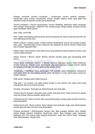 “HakCiptaBadanStandardisasiNasional,Copystandarinidibuatuntukpenayangandiwww.bsn.go.iddantidakuntukdikomersialkan”
SNI 1729:2015
© BSN 2015 xxxix
Partially restrained moment connection / Sambungan momen tertahan sebagian.
Sambungan yang mampu menyalurkan momen dengan adanya rotasi yang tidak bisa
diabaikan antara komponen struktur yang disambung.
Percent elongation / Persen perpanjangan. Ukuran daktalitas, ditentukan dalam pengujian
tarik sebagai perpanjangan maksimum dari panjang gage dibagi dengan panjang semula
gage dinyatakan dalam persen.
Pipa / Pipa. Lihat PSB.
Pitch. Spasi memanjang pusat-ke-pusat sarana penyambung. Spasi pusat-ke-pusat dari ulir
baut sepanjang sumbu baut.
Plastic analysis / Analisis plastis. Analisis struktur berdasarkan asumsi dari perilaku plastis-
kaku, yaitu, keseimbangan struktur terpenuhi dan tegangan di seluruh struktur terjadi pada
atau di bawah tegangan leleh.
Plastic hinge / Sendi plastis. Zona leleh penuh yang terbentuk pada komponen struktur saat
momen plastis tercapai.
Plastic moment / Momen plastis. Momen tahanan teoretis pada saat penampang leleh
penuh.
Plastic stress distribution method / Metode distribusi tegangan plastis. Pada komponen
struktur komposit, metode untuk menentukan tegangan-tegangan dengan asumsi bahwa
penampang profil baja dan beton pada kondisi plastis penuh.
Plastification / Plastifikasi. Pada sambungan PSB, keadaan batas berdasarkan mekanisme
garis leleh lentur ke luar bidang gambar pada tali busur di suatu sambungan komponen
struktur cabang.
Plate girder / Gelagar pelat. Balok tersusun.
Plug weld / Las sumbat. Las pada lubang bundar di satu elemen dari suatu buhul yang
menyatukan elemen ke elemen lainnya.
Ponding / Genangan. Genangan air akibat lendutan dari atap datar.
Positive flexural strength / Kekuatan lentur positif. Kekuatan lentur balok komposit di daerah
yang permukaan atasnya tertekan akibat lentur.
Pretensioned bolt / Baut pra-tarik. Baut yang dikencangkan sampai gaya pra-tarik minimum
yang disyaratkan.
Pretensioned joint / Buhul pratarik. Buhul dengan baut kekuatan tinggi yang dikencangkan
sampai gaya pra-tarik minimum yang disyaratkan.
Properly developed / Dikembangkan dengan baik. Baja tulangan didetail untuk meleleh
secara daktail sebelum terjadinya kehancuran beton. Baja tulangan yang memenuhi
ketentuan ACI 318 sampai pada panjang penyaluran, spasi dan selimut beton, dianggap
telah dikembangkan dengan baik.
 