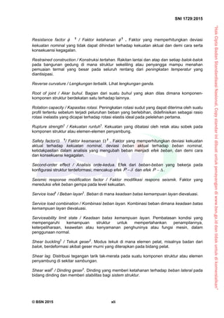 “HakCiptaBadanStandardisasiNasional,Copystandarinidibuatuntukpenayangandiwww.bsn.go.iddantidakuntukdikomersialkan”
SNI 1729:2015
© BSN 2015 xli


Resistance factor †
/ Faktor ketahanan  †
. Faktor yang memperhitungkan deviasi
kekuatan nominal yang tidak dapat dihindari terhadap kekuatan aktual dan demi cara serta
konsekuensi kegagalan.
Restrained construction / Konstruksi tertahan. Rakitan lantai dan atap dan setiap balok-balok
pada bangunan gedung di mana struktur sekeliling atau penyangga mampu menahan
pemuaian termal yang besar pada seluruh rentang dari peningkatan temperatur yang
diantisipasi.
Reverse curvature / Lengkungan terbalik. Lihat lengkungan ganda.
Root of joint / Akar buhul. Bagian dari suatu buhul yang akan dilas dimana komponen-
komponen struktur berdekatan satu terhadap lainnya.
Rotation capacity / Kapasitas rotasi. Peningkatan rotasi sudut yang dapat diterima oleh suatu
profil tertentu sebelum terjadi peluruhan beban yang berlebihan, didefinisikan sebagai rasio
rotasi inelastis yang dicapai terhadap rotasi elastis ideal pada pelelehan pertama.
Rupture strength†
/ Kekuatan runtuh†
. Kekuatan yang dibatasi oleh retak atau sobek pada
komponen struktur atau elemen-elemen penyambung.
Safety factor †
/ Faktor keamanan  †
. Faktor yang memperhitungkan deviasi kekuatan
aktual terhadap kekuatan nominal, deviasi beban aktual terhadap beban nominal,
ketidakpastian dalam analisis yang mengubah beban menjadi efek beban, dan demi cara
dan konsekuensi kegagalan.
Second-order effect / Analisis orde-kedua. Efek dari beban-beban yang bekerja pada
konfigurasi struktur terdeformasi; mencakup efek P dan efek P .
Seismic response modification factor / Faktor modifikasi respons seismik. Faktor yang
mereduksi efek beban gempa pada level kekuatan.
Service load†
/ Beban layan†
. Beban di mana keadaan batas kemampuan layan dievaluasi.
Service load combination / Kombinasi beban layan. Kombinasi beban dimana keadaan batas
kemampuan layan dievaluasi.
Serviceability limit state / Keadaan batas kemampuan layan. Pembatasan kondisi yang
mempengaruhi kemampuan struktur untuk mempertahankan penampilannya,
keterpeliharaan, keawetan atau kenyamanan penghuninya atau fungsi mesin, dalam
penggunaan normal.
Shear buckling†
/ Tekuk geser†
. Modus tekuk di mana elemen pelat, misalnya badan dari
balok, berdeformasi akibat geser murni yang diterapkan pada bidang pelat.
Shear lag. Distribusi tegangan tarik tak-merata pada suatu komponen struktur atau elemen
penyambung di sekitar sambungan.
Shear wall†
/ Dinding geser†
. Dinding yang memberi ketahanan terhadap beban lateral pada
bidang dinding dan memberi stabilitas bagi sistem struktur.
 